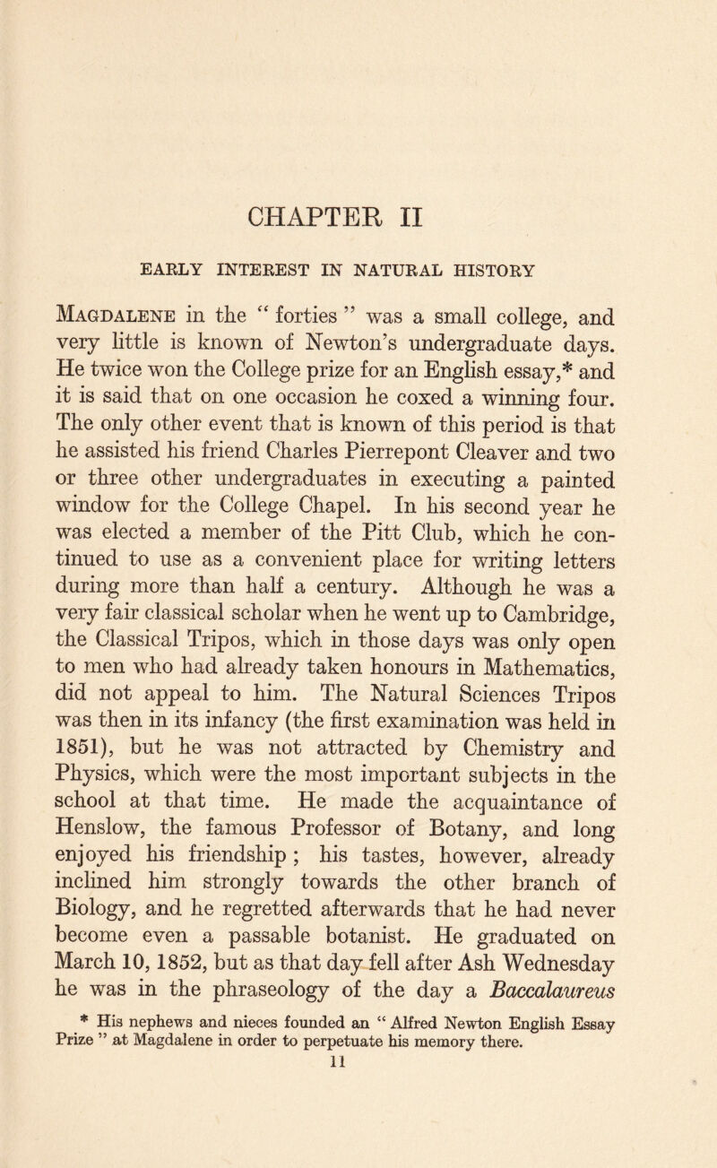 EARLY INTEREST IN NATURAL HISTORY Magdalene in the '' forties ’’ was a small college, and very little is known of Newton's undergraduate days. He twice won the College prize for an English essay,* and it is said that on one occasion he coxed a winning four. The only other event that is known of this period is that he assisted his friend Charles Pierrepont Cleaver and two or three other undergraduates in executing a painted window for the College Chapel. In his second year he was elected a member of the Pitt Club, which he con¬ tinued to use as a convenient place for writing letters during more than half a century. Although he was a very fair classical scholar when he went up to Cambridge, the Classical Tripos, which in those days was only open to men who had already taken honours in Mathematics, did not appeal to him. The Natural Sciences Tripos was then in its infancy (the first examination was held in 1851), but he was not attracted by Chemistry and Physics, which were the most important subjects in the school at that time. He made the acquaintance of Henslow, the famous Professor of Botany, and long enjoyed his friendship ; his tastes, however, already inclined him strongly towards the other branch of Biology, and he regretted afterwards that he had never become even a passable botanist. He graduated on March 10,1852, but as that day fell after Ash Wednesday he was in the phraseology of the day a Baccalaureus * His nephews and nieces founded an “ Alfred Newton English Essay- Prize ” at Magdalene in order to perpetuate his memory there. 11