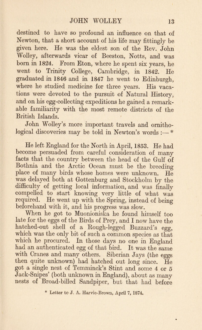 destined to have so profound an influence on that of Newton, that a short account of his life may fittingly be given here. He was the eldest son of the Kev. John Wolley, afterwards vicar of Beeston, Notts, and was born in 1824. From Eton, where he spent six years, he went to Trinity College, Cambridge, in 1842. He graduated in 1846 and in 1847 he went to Edinburgh, where he studied medicine for three years. His vaca¬ tions were devoted to the pursuit of Natural History, and on his egg-collecting expeditions he gained a remart able familiarity with the most remote districts of the British Islands. John Wolley’s more important travels and ornitho¬ logical discoveries may be told in Newton’s words ^ He left England for the North in April, 1853. He had become persuaded from careful consideration of many facts that the country between the head of the Gulf of Bothnia and the Arctic Ocean must be the breeding place of many birds whose homes were unknown. He was delayed both at Gottenburg and Stockholm by the difficulty of getting local information, and was finally compelled to start knowing very little of what was required. He went up with the Spring, instead of being beforehand with it, and his progress was slow. When he got to Muonioniska he found himself too late for the eggs of the Birds of Prey, and I now have the hatched-out shell of a Rough-legged Buzzard’s egg, which was the only bit of such a common species as that which he procured. In those days no one in England had an authenticated egg of that bird. It was the same with Cranes and many others. Siberian Jays (the eggs then quite unknown) had hatched out long since. He got a single nest of Temminck’s Stint and some 4 or 5 Jack-Snipes’ (both unknown in England), about as many nests of Broad-billed Sandpiper, but that had before * Letter to J, A. Harvie-Brown, April 7, 1874.