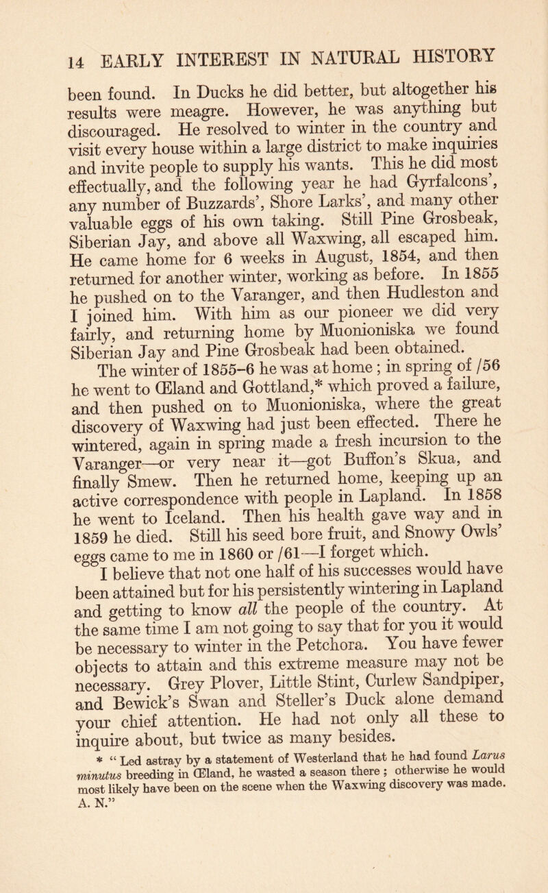 been found. In Ducks he did better, but altogether his results were meagre. However, he was anything but discouraged. He resolved to winter in the country and visit every house within a large district to rnake inquiries and invite people to supply his wants. This he did most effectually, and the following year he had Gyrfalcons’, any number of Buzzards’, Shore Larks , and many other valuable eggs of his own taking. Still Pine Grosbeak, Siberian Jay, and above all Waxwing, all escaped him. He came home for 6 weeks in August, 1854, and then returned for another winter, working as before. In 1855 he pushed on to the Varanger, and then Hudleston and I joined him. With him as our pioneer we did very fairly, and returning home by Muonioniska we found Siberian Jay and Pine Grosbeak had been obtained. The winter of 1855-6 he was at home ; in spring of /56 he went to (Eland and Gottland,* which proved a failure, and then pushed on to Muonioniska, where the great discovery of Waxwing had just been effected. ^ There he wintered, again in spring made a fresh incursion to the Varanger—or very near it—^got Buff on’s Skua, and finally Smew. Then he returned home, keeping up an active correspondence with people in Lapland. In 1858 he went to Iceland. Then his health gave way and in 1859 he died. Still his seed bore fruit, and Snowy Owls’ eggs came to me in 1860 or /61—I forget which. I believe that not one half of his successes woi^ld have been attained but for his persistently wintering in Lapland and getting to know all the people of the country. At the same time I am not going to say that for you it would be necessary to winter in the Petchora. You have fewer objects to attain and this extreme measure may not be necessarv. Grey Plover, Little Stint, Curlew Sandpiper, and Bewick’s Swan and Steller’s Duck alone demand your chief attention. He had not only all these to inquire about, but twice as many besides. * “ Led astray by a statement of Westerland that he had found Lams minutus breeding in (Eland, he wasted a season there ; otherwise he would most likely have been on the scene when the Waxwing discovery was made. A. N.”