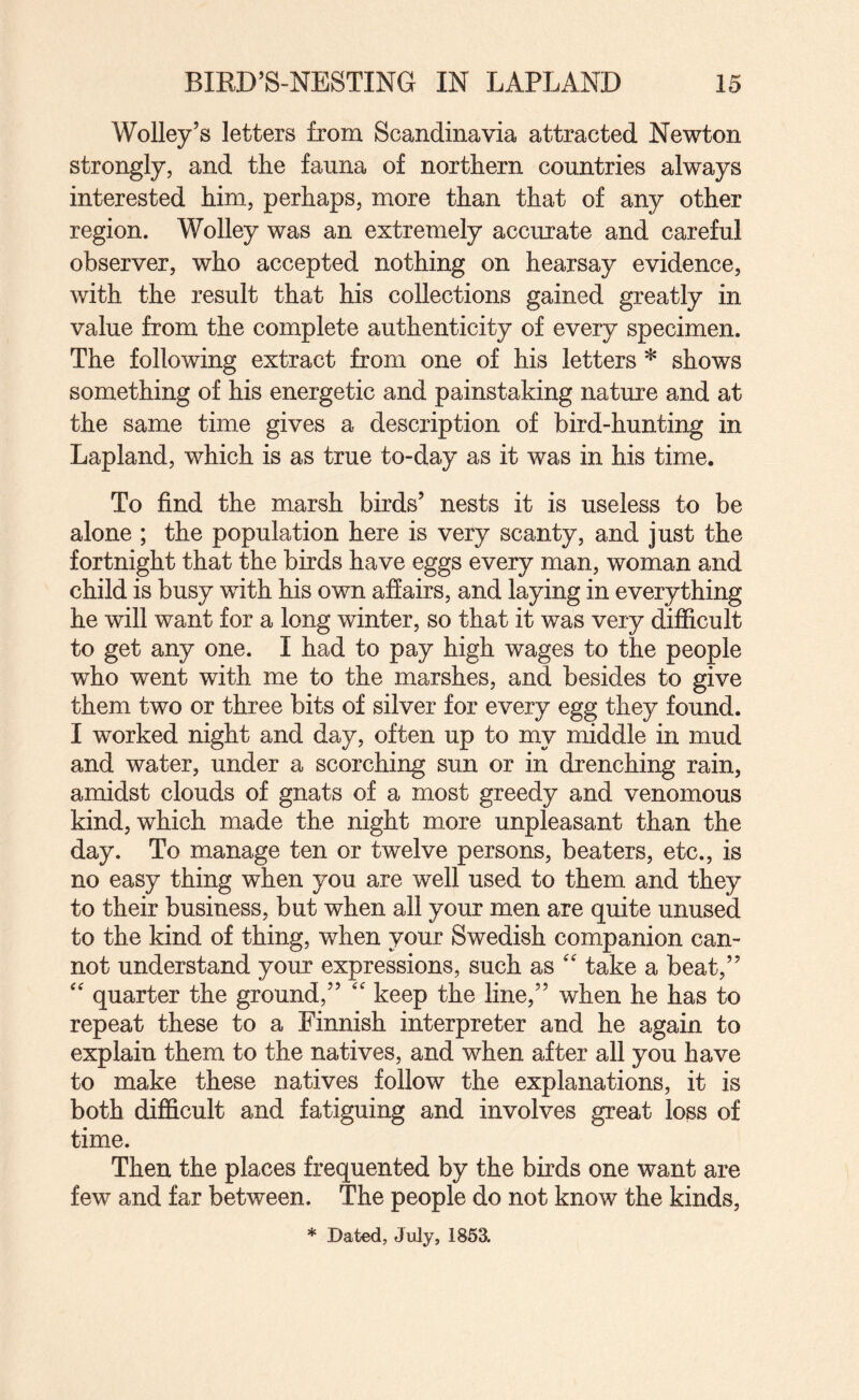 Wolley’s letters from Scandinavia attracted Newton strongly, and the fauna of northern countries always interested him, perhaps, more than that of any other region. Wolley was an extremely accurate and careful observer, who accepted nothing on hearsay evidence, with the result that his collections gained greatly in value from the complete authenticity of every specimen. The following extract from one of his letters * shows something of his energetic and painstaking nature and at the same time gives a description of bird-hunting in Lapland, which is as true to-day as it was in his time. To find the marsh birds’ nests it is useless to be alone ; the population here is very scanty, and just the fortnight that the birds have eggs every man, woman and child is busy with his own affairs, and laying in everything he will want for a long winter, so that it was very difficult to get any one. I had to pay high wages to the people who went with me to the marshes, and besides to give them two or three bits of silver for every egg they found. I worked night and day, often up to my middle in mud and water, under a scorching sun or in drenching rain, amidst clouds of gnats of a most greedy and venomous kind, which made the night more unpleasant than the day. To manage ten or twelve persons, beaters, etc., is no easy thing when you are well used to them and they to their business, but when all your men are quite unused to the kind of thing, when your Swedish companion can¬ not understand your expressions, such as take a beat,” '' quarter the ground,” '' keep the line,” when he has to repeat these to a Finnish interpreter and he again to explain them to the natives, and when after all you have to make these natives follow the explanations, it is both difficult and fatiguing and involves great loss of time. Then the places frequented by the birds one want are few and far between. The people do not know the kinds. * Dated, July, 1853.