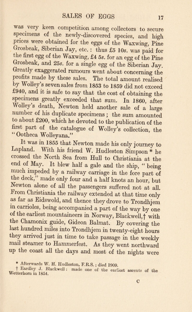 SALES OF EGGS was very keen competition among collectors to secure specimens of the newly-discovered species, and high prices were obtained for the eggs of the Waxwing, Pine Grosbeak, Siberian Jay, etc. : thus £5 IO5. was paid for the first egg of the Waxwing, £4 5s. for an egg of the Pine Grosbeak, and 25^. for a single egg of the Siberian Jay. Greatly exaggerated rumours went about concerning the profits made by these sales. The total amount realised by Wolley’s seven sales from 1853 to 1859 did not exceed £940, and it is safe to say that the cost of obtaining the specimens greatly exceeded that sum. In 1860, after Wolley’s death, Newton held another sale of a large number of his duplicate specimens ; the sum amounted to about £200, which he devoted to the publication of the first part of the catalogue of Wolley’s collection, the ‘^Ootheca Wolleyana,” It was in 1855 that Newton made his only journey to Lapland. With his friend W. Hudleston Simpson * he crossed the North Sea from Hull to Christiania at the end of May. It blew half a gale and the ship,  being much impeded by a railway carriage in the fore part of the deck,’’ made only four and a half knots an hour, but Newton alone of all the passengers suffered not at all. From Christiania the railway extended at that time only as far as Eidswold, and thence they drove to Trondhjem in carrioles, being accompanied a part of the way by one of the earhest mountaineers in Norway, Blackwell, f with the Chamonix guide, Gideon Balmat. By covering the last hundred miles into Trondhjem in twenty-eight hours they arrived just in time to take passage in the weekly mail steamer to Hammerfest. As they went northward up the coast all the days and most of the nights were * Afterwards W. H. Hudleston, F.R.S.; died 1909. TXT E^rdley J. Blackwell: made one of the earliest ascente of the Wetterhom m 1854. C