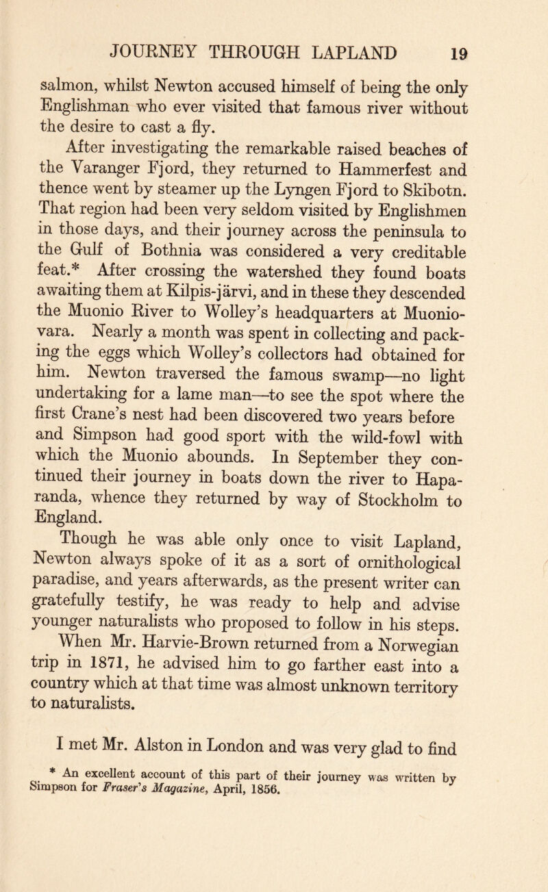 salmon, whilst Newton accused himself of being the only Englishman who ever visited that famous river without the desire to cast a fly. After investigating the remarkable raised beaches of the Varanger Fjord, they returned to Hammerfest and thence went by steamer up the Lyngen Fjord to Skibotn. That region had been very seldom visited by Englishmen in those days, and their journey across the peninsula to the Gulf of Bothnia was considered a very creditable feat.* After crossing the watershed they found boats awaiting them at Kilpis-jarvi, and in these they descended the Muonio River to Wolley’s headquarters at Muonio- vara. Nearly a month was spent in collecting and pack¬ ing the eggs which Wolley’s collectors had obtained for him. Newton traversed the famous swamp—^no light undertaking for a lame man—^to see the spot where the first Crane’s nest had been discovered two years before and Simpson had good sport with the wild-fowl with which the Muonio abounds. In September they con¬ tinued their journey in boats down the river to Hapa- randa, whence they returned by way of Stockholm to England. Though he was able only once to visit Lapland, Newton always spoke of it as a sort of ornithological paradise, and years afterwards, as the present writer can gratefully testify, he was ready to help and advise younger naturalists who proposed to follow in his steps. When Mr. Harvie-Brown returned from a Norwegian trip in 1871, he advised him to go farther east into a country which at that time was almost unknown territory to naturalists. I met Mr. Alston in London and was very glad to find * An excellent account of this part of their journey was written by Simpson for Fraser's Magazine, April, 1856.