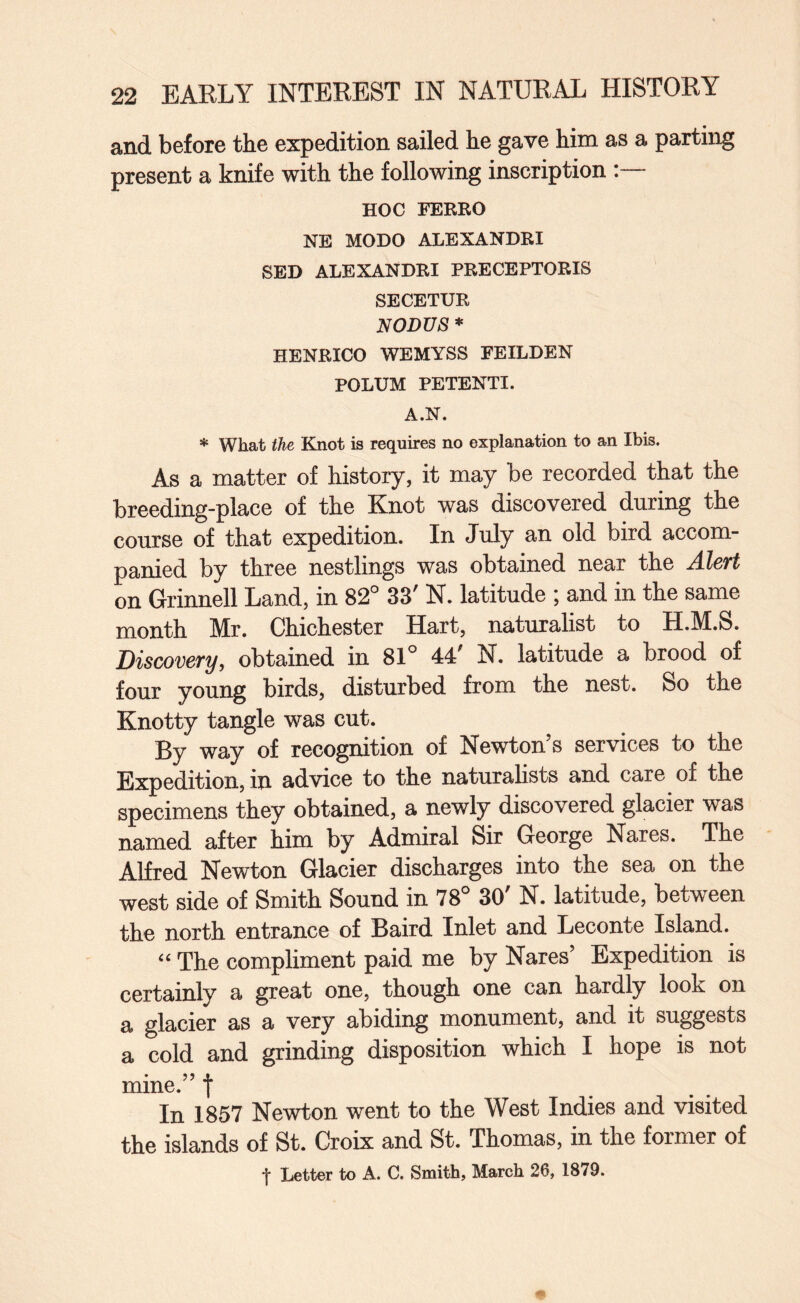 and before the expedition sailed he gave him as a parting present a knife with the following inscription HOC FEKRO NE MODO ALEXANDRI SED ALEXANDRI PRECEPTORIS SECETUR NODUS * HENRICO WEMYSS FEILDEN POLUM PETENTI. A.N. * What the Knot is requires no explanation to an Ibis. As a matter of history, it may be recorded that the breeding-place of the Knot was discovered during the course of that expedition. In July an old bird accom¬ panied by three nestlings was obtained near the Alert on Grinnell Land, in 82° 33' N. latitude ; and in the same month Mr. Chichester Hart, naturalist to H.M.S. Discovery, obtained in 81° 44' N. latitude a brood of four young birds, disturbed from the nest. So the Knotty tangle was cut. By way of recognition of Newton’s services to the Expedition, in advice to the naturalists and care of the specimens they obtained, a newly discovered glacier was named after him by Admiral Sir George Nares. The Alfred Newton Glacier discharges into the sea on the west side of Smith Sound in 78° 30' N. latitude, between the north entrance of Baird Inlet and Leconte Island. “ The compliment paid me by Nares’ Expedition is certainly a great one, though one can hardly look on a glacier as a very abiding monument, and it suggests a cold and grinding disposition which I hope is not mine.” f In 1857 Newton went to the West Indies and visited the islands of St. Croix and St. Thomas, in the former of t Letter to A. C. Smith, March 26, 1879.