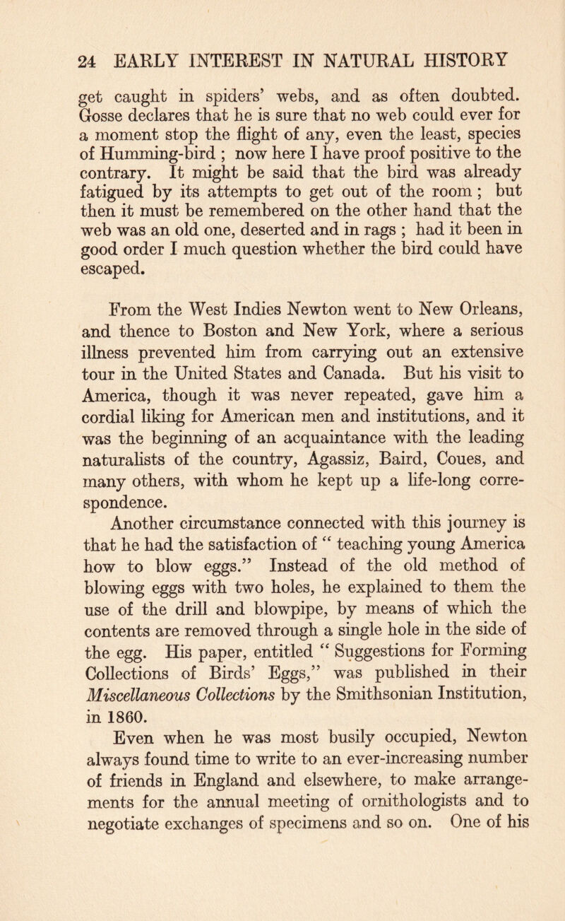get caught in spiders’ webs, and as often doubted. Gosse declares that he is sure that no web could ever for a moment stop the flight of any, even the least, species of Humming-bird ; now here I have proof positive to the contrary. It might be said that the bird was already fatigued by its attempts to get out of the room; but then it must be remembered on the other hand that the web was an old one, deserted and in rags ; had it been in good order I much question whether the bird could have escaped. From the West Indies Newton went to New Orleans, and thence to Boston and New York, where a serious illness prevented him from carrying out an extensive tour in the United States and Canada. But his visit to America, though it was never repeated, gave him a cordial liking for American men and institutions, and it was the beginning of an acquaintance with the leading naturahsts of the country, Agassiz, Baird, Cones, and many others, with whom he kept up a life-long corre¬ spondence. Another circumstance connected with this journey is that he had the satisfaction of “ teaching young America how to blow eggs.” Instead of the old method of blowing eggs with two holes, he explained to them the use of the drill and blowpipe, by means of which the contents are removed through a single hole in the side of the egg. His paper, entitled Suggestions for Forming Collections of Birds’ Eggs,” was published in their Miscellaneous Collections by the Smithsonian Institution, in 1860. Even when he was most busily occupied, Newton always found time to write to an ever-increasing number of friends in England and elsewhere, to make arrange¬ ments for the annual meeting of ornithologists and to negotiate exchanges of specimens and so on. One of his