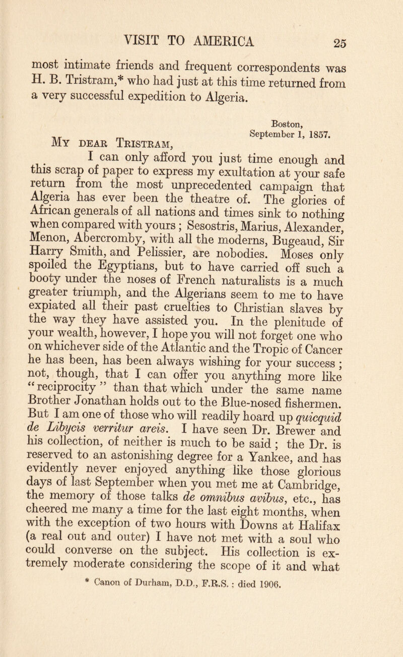 VISIT TO AMERICA most intimate friends and frequent correspondents was U* R* Tristram,* wlio liad just at this time returned from a very successful expedition to Algeria. Boston, ^ September 1, 1857. My dear Tristram, I can only afford you just time enough and this scrap of paper to express my exultation at your safe return from the most unprecedented campaign that Algeria has ever been the theatre of. The glories of African generals of all nations and times sink to nothing when compared with yours ; Sesostris, Marius, Alexander, Menon, Abercromby, with all the moderns, Bugeaud, Sir Harry Smith, and Pelissier, are nobodies. Moses only spoiled the Egyptians, but to have carried off such a booty under the noses of French naturahsts is a much greater triumph,^ and the Algerians seem to me to have expiated all their past cruelties to Christian slaves by the way they have assisted you. In the plenitude of your wealth, however, I hope you will not forget one who on whichever side of the Atlantic and the Tropic of Cancer he has been, has been always wishing for your success ; not, though, that I can offer you anything more like reciprocity than that which under the same name Brother Jonathan holds out to the Blue-nosed fishermen. But I am one of those who will readily hoard up quicquid de Libycis verritur areis. I have seen Dr. Brewer and his collection, of neither is much to be said; the Dr. is reserved to an astonishing degree for a Yankee, and has evidently never enjoyed anything like those glorious days of last September when you met me at Cambridge, the memory of those talks de omnibus avibus, etc., has cheered me many a time for the last eight months, when with the exception of two hours with Downs at Halifax (a real out and outer) I have not met with a soul who could converse on the subject. His collection is ex¬ tremely moderate considering the scope of it and what * Canon of Durham, D.D,, F.R.S.; died 1906.