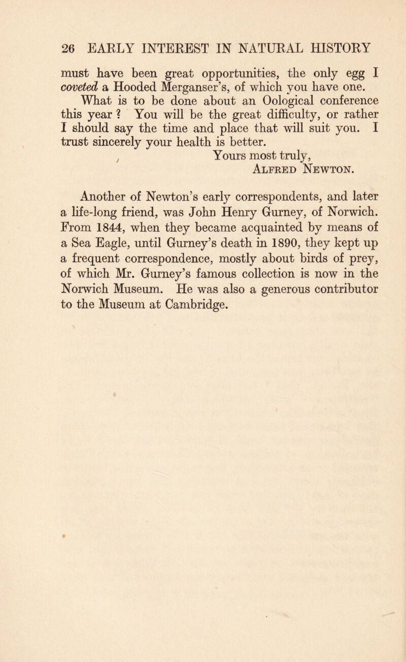 must have been great opportunities, the only egg I coveted a Hooded Merganser’s, of which you have one. What is to be done about an Oological conference this year ? You will be the great difficulty, or rather I should say the time and place that will suit you. I trust sincerely your health is better. ^ Yours most truly, Alfred Newton. Another of Newton’s early correspondents, and later a life-long friend, was John Henry Gurney, of Norwich. From 1844, when they became acquainted by means of a Sea Eagle, until Gurney’s death in 1890, they kept up a frequent correspondence, mostly about birds of prey, of which Mr. Gurney’s famous collection is now in the Norwich Museum. He was also a generous contributor to the Museum at Cambridge.