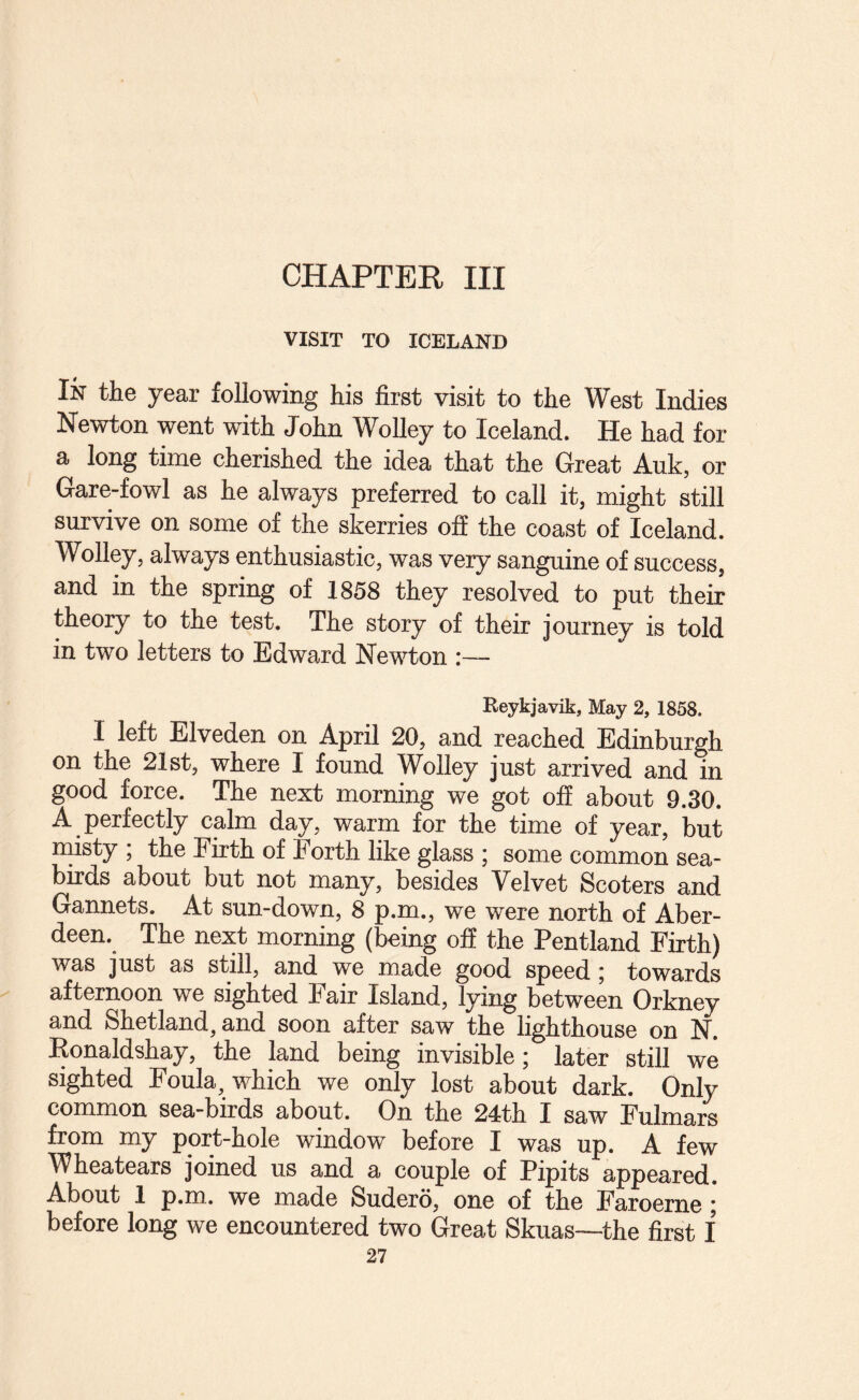 CHAPTER III VISIT TO ICELAND In the year following his first visit to the West Indies Newton went with John Wolley to Iceland. He had for a long time cherished the idea that the Great Auk, or Gare-fowl as he always preferred to call it, might still survive on some of the skerries off the coast of Iceland. Wolley, always enthusiastic, was very sanguine of success, and in the spring of 1858 they resolved to put their theory to the test. The story of their journey is told in two letters to Edward Newton :— Reykjavik, May 2, 1858. I left Elveden on April 20, and reached Edinburgh on the 21st, where I found Wolley just arrived and in good force. The next morning we got off about 9.30. A perfectly calm day, warm for the time of year, but niisty ; the Firth of Forth like glass ; some common sea¬ birds about but not many, besides Velvet Scoters and Gannets. At sun-down, 8 p.m., we were north of Aber¬ deen. The next morning (being off the Pentland Firth) was just as still, and we made good speed; towards afternoon we sighted Fair Island, lying between Orkney and Shetland, and soon after saw the lighthouse on N. Konaldshay, the land being invisible; later still we sighted Foula, which we only lost about dark. Only common sea-birds about. On the 24th I saw Fulmars from my port-hole window before I was up. A few Wheatears joined us and a couple of Pipits appeared. About 1 p.m. we made Sudero, one of the Faroeme; before long we encountered two Great Skuas—^the first I