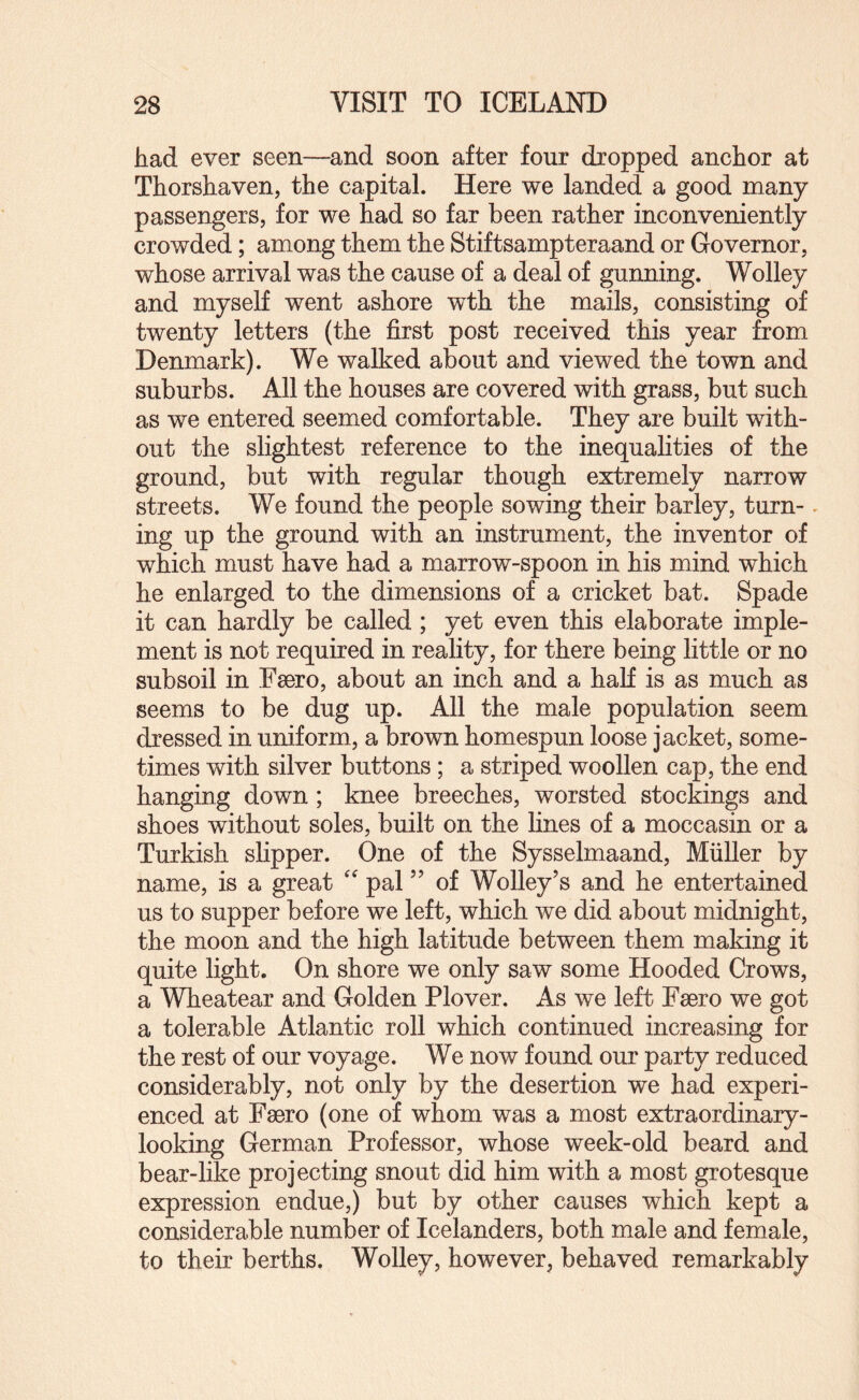 had ever seen—and soon after four dropped anchor at Thorshaven, the capital. Here we landed a good many passengers, for we had so far been rather inconveniently crowded; among them the Stiftsampteraand or Governor, whose arrival was the cause of a deal of gunning. Wolley and myself went ashore wth the mails, consisting of twenty letters (the first post received this year from Denmark). We walked about and viewed the town and suburbs. All the houses are covered with grass, but such as we entered seemed comfortable. They are built with¬ out the slightest reference to the inequalities of the ground, but with regular though extremely narrow streets. We found the people sowing their barley, turn-. ing up the ground with an instrument, the inventor of which must have had a marrow-spoon in his mind which he enlarged to the dimensions of a cricket bat. Spade it can hardly be called ; yet even this elaborate imple¬ ment is not required in reality, for there being little or no subsoil in Faero, about an inch and a hah is as much as seems to be dug up. All the male population seem dressed in uniform, a brown homespun loose jacket, some¬ times with silver buttons; a striped woollen cap, the end hanging down; knee breeches, worsted stockings and shoes without soles, built on the lines of a moccasin or a Turkish slipper. One of the Sysselmaand, Muller by name, is a great pal ” of Wolley’s and he entertained us to supper before we left, which we did about midnight, the moon and the high latitude between them making it quite light. On shore we only saw some Hooded Crows, a Wheatear and Golden Plover. As we left Fsero we got a tolerable Atlantic roll which continued increasing for the rest of our voyage. We now found our party reduced considerably, not only by the desertion we had experi¬ enced at Facro (one of whom was a most extraordinary¬ looking German Professor, whose week-old beard and bear-like projecting snout did him with a most grotesque expression endue,) but by other causes which kept a considerable number of Icelanders, both male and female, to their berths. Wolley, however, behaved remarkably