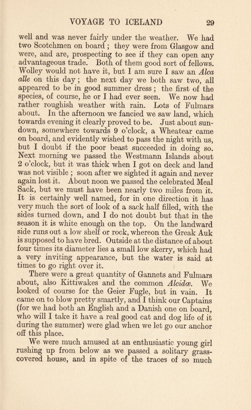 well and was never fairly under the weather. We had two Scotchmen on board ; they were from Glasgow and were, and are, prospecting to see if they can open any advantageous trade. Both of them good sort of fellows. Wolley would not have it, but I am sure I saw an Alca alle on this day; the next day we both saw two, all appeared to be in good summer dress; the first of the species, of course, he or I had ever seen. We now had rather roughish weather with rain. Lots of Fulmars about. In the afternoon we fancied we saw land, which towards evening it clearly proved to be. Just about sun¬ down, somewhere towards 9 o’clock, a Wheatear came on board, and evidently wished to pass the night with us, but I doubt if the poor beast succeeded in doing so. Next morning we passed the Westmann Islands about 2 o’clock, but it was thick when I got on deck and land was not visible ; soon after we sighted it again and never again lost it. About noon we passed the celebrated Meal Sack, but we must have been nearly two miles from it. It is certainly well named, for in one direction it has very much the sort of look of a sack half filled, with the sides turned down, and I do not doubt but that in the season it is white enough on the top. On the landward side runs out a low shelf or rock, whereon the Greak Auk is supposed to have bred. Outside at the distance of about four times its diameter lies a small low skerry, which had a very inviting appearance, but the water is said at times to go right over it. There were a great quantity of Gannets and Fulmars about, also Kittiwakes and the common Alcidce. We looked of course for the Geier Fugle, but in vain. It came on to blow pretty smartly, and I think our Captains (for we had both an English and a Danish one on board, who will I take it have a real good cat and dog life of it during the summer) were glad when we let go our anchor oS this place. We were much amused at an enthusiastic young girl rushing up from below as we passed a solitary grass- covered house, and in spite of the traces of so much