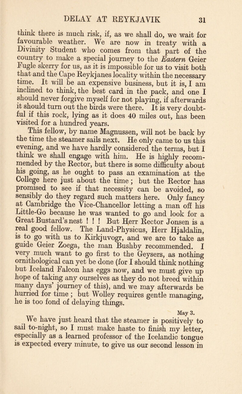 think there is much risk, if, as we shall do, we wait for favourable weather. We are now in treaty with a Divinity Student who comes from that part of the country to make a special journey to the Eastern Geier Fugle skerry for us, as it is impossible for us to visit both that and the Cape Reykjanes locality within the necessary time. It will be an expensive business, but it is, I am inclined to think, the best card in the pack, and one I should never forgive myself for not playing, if afterwards it should turn out the birds were there. It is very doubt¬ ful if this rock, lying as it does 40 miles out, has been visited for a hundred years. This fellow, by name Magnussen, will not be back by the time the steamer sails next. He only came to us this evening, and we have hardly considered the terms, but I think we shall engage with him. He is highly recom- naended by the Rector, but there is some difficulty about his going, as he ought to pass an examination at the College here just about the time; but the Rector has promised to see if that necessity can be avoided, so sensibly do they regard such matters here. Only fancy at Cambridge the Vice-Chancellor letting a man off his Little-Go because he was wanted to go and look for a Great Bustard’s nest ! ! ! But Herr Rector Jonsen is a real good fellow. The Land-Physicus, Herr Hjaldalin, is to go with us to Kirkjuvogr, and we are to take as guide Geier Zoega, the man Bushby recommended. I very much want to go first to the Geysers, as nothing ornithological can yet be done (for I should think nothing but Iceland Falcon has eggs now, and we must give up hope of taking any ourselves as they do not breed within many days’ journey of this), and we may afterwards be hurried for time ; but Wolley requires gentle managing, he is too fond of delaying things. May 3. We have just heard that the steamer is positively to sail to-night, so I must make haste to finish my letter, especially as a learned professor of the Icelandic tongue is expected every minute, to give us our second lesson in
