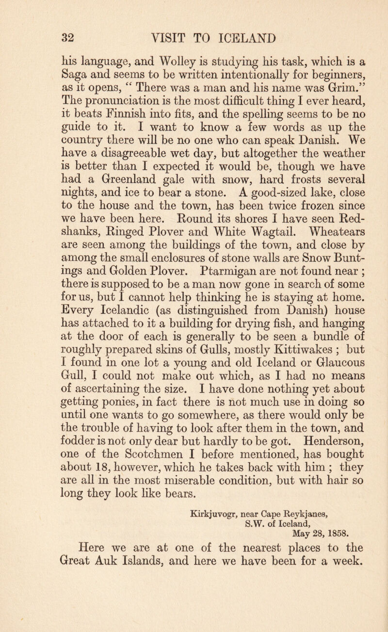 his language, and Wolley is studying his task, which is a Saga and seems to be written intentionally for beginners, as it opens, '' There was a man and his name was Grim.” The pronunciation is the most difficult thing I ever heard, it beats Finnish into fits, and the spelling seems to be no guide to it. I want to know a few words as up the country there will be no one who can speak Danish. We have a disagreeable wet day, but altogether the weather is better than I expected it would be, though we have had a Greenland gale with snow, hard frosts several nights, and ice to bear a stone. A good-sized lake, close to the house and the town, has been twice frozen since we have been here. Round its shores I have seen Red¬ shanks, Ringed Plover and White Wagtail. Wheatears are seen among the buildings of the town, and close by among the small enclosures of stone walls are Snow Bunt¬ ings and Golden Plover. Ptarmigan are not found near ; there is supposed to be a man now gone in search of some for us, but I cannot help thinking he is staying at home. Every Icelandic (as distinguished from Danish) house has attached to it a building for drying fish, and hanging at the door of each is generally to be seen a bundle of roughly prepared skins of Gulls, mostly Kittiwakes ; but I found in one lot a young and old Iceland or Glaucous Gull, I could not make out which, as I had no means of ascertaining the size. I have done nothing yet about getting ponies, in fact there is not much use in doing so until one wants to go somewhere, as there would only be the trouble of having to look after them in the town, and fodder is not only dear but hardly to be got. Henderson, one of the Scotchmen I before mentioned, has bought about 18, however, which he takes back with him ; they are all in the most miserable condition, but with hair so long they look like bears. Kirkjuvogr, near Cape Reykjanes, S.W. of Iceland, May 28, 1858. Here we are at one of the nearest places to the Great Auk Islands, and here we have been for a week.