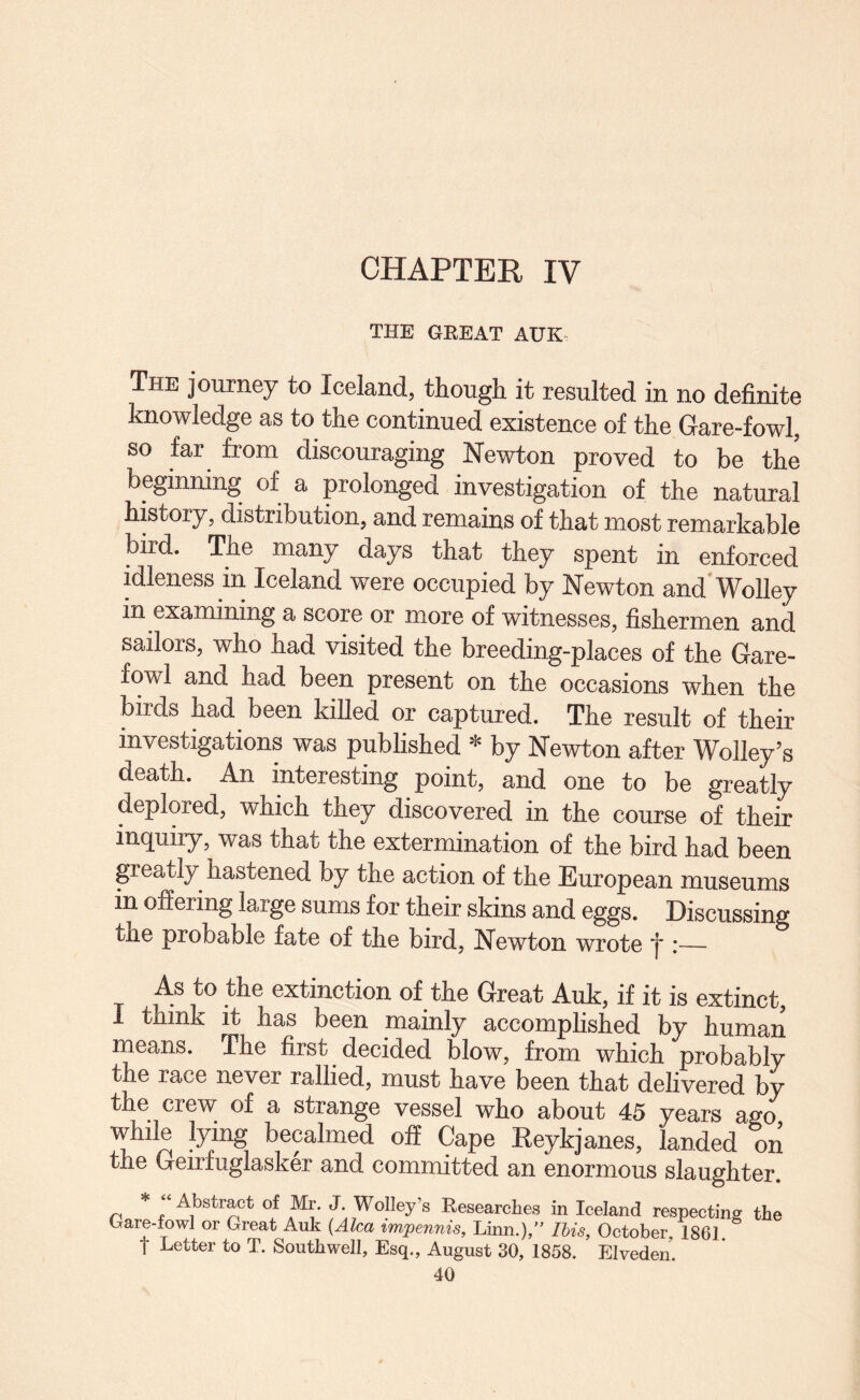 CHAPTER IV THE GEEAT AUK The journey to Iceland, though it resulted in no definite knowledge as to the continued existence of the Gare-fowl, so far from discouraging Newton proved to be the beginning of a prolonged investigation of the natural history, distribution, and remains of that most remarkable bird. The many days that they spent in enforced idleness in Iceland were occupied by Newton and’Wolley in examining a score or more of witnesses, fishermen and sailors, who had visited the breeding-places of the Gare- fowl and had been present on the occasions when the birds had been killed or captured. The result of their investigations was published * by Newton after Wolley’s death. An interesting point, and one to be greatly deplored, which they discovered in the course of their inquiry, was that the extermination of the bird had been greatly hastened by the action of the European museums in offering large sums for their skins and eggs. Discussing the probable fate of the bird, Newton wrote *j* i— As to the extinction of the Great Auk, if it is extinct, 1 think it has been mainly accomplished by human means. The first decided blow, from which probably the race never rallied, must have been that delivered by the crew of a strange vessel who about 45 years ago while lying becalmed off Cape Eeykjanes, landed on the Geirfuglasker and committed an enormous slaughter. Abstract of Mr. J. Wolley s Eesearches in Iceland respecting the Gare-fowl or Great Auk {Alca impennis, Linn.),” Ibis, October, 1861 t Letter to T. Southwell, Esq., August 30, 1858. Elveden.