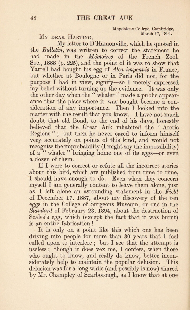 Magdalene College, Cambridge, T,-. March 17, 1894. My dear Harting, My letter to D’Hamonville, which he quoted in the Bulletin^ was written to correct the statement he had made in the Memoires of the French Zool. Soc., 1888 (p. 225), and the point of it was to show that Yarrell had bought his egg of Aha imfennis in France, but whether at Boulogne or in Paris did not, for the purpose I had in view, signify—so I merely expressed my belief without turning up the evidence. It was only the other day when the “ whaler ” made a pubhc appear¬ ance that the place where it was bought became a con¬ sideration of any importance. Then I looked into the matter with the result that you know. I have not much doubt that old Bond, to the end of his days, honestly believed that the Great Auk inhabited the  Arctic Regions ” ; but then he never cared to inform himself very accurately on points of this kind, and wmuld not recognise the improbability (I might say the impossibility) of a '' whaler ” bringing home one of its eggs—or even a dozen of them. If I were to correct or refute all the incorrect stories about this bird, which are published from time to time, I should have enough to do. Even when they concern myself I am generally content to leave them alone, just as I left alone an astounding statement in the Field of December 17, 1887, about my discovery of the ten eggs in the College of Surgeons Museum, or one in the Standard of February 23, 1894, about the destruction of Scales’s egg, which (except the fact that it was burnt) is an entire fabrication ! It is only on a point like this which one has been driving into people for more than 30 years that I feel called upon to interfere ; but I see that the attempt is useless ; though it does vex me, I confess, when those who ought to know, and really do know, better incon¬ siderately help to maintain the popular delusion. This delusion was for a long while (and possibly is now) shared by Mr. Champley of Scarborough, as I know that at one