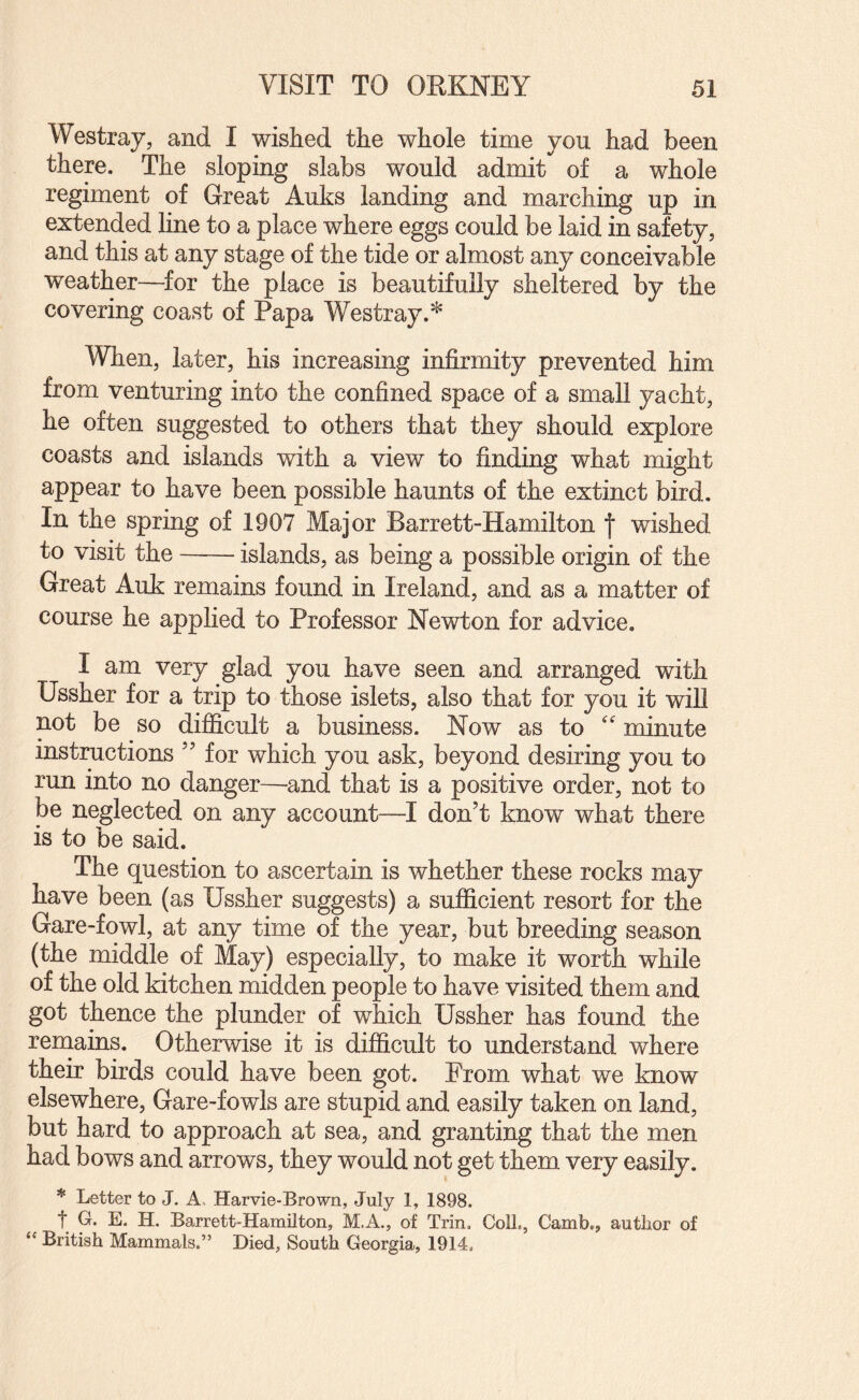 Westray, and I v/ished the whole time you had been there. The sloping slabs would admit of a whole regiment of Great Auks landing and marching up in extended hne to a place where eggs could be laid in safety, and this at any stage of the tide or almost any conceivable weather—^for the place is beautifully sheltered by the covering coast of Papa Westray.^ When, later, his increasing infirmity prevented him from venturing into the confined space of a small yacht, he often suggested to others that they should explore coasts and islands with a view to finding what might appear to have been possible haunts of the extinct bird. In the spring of 1907 Major Barrett-Hamilton | wished to visit the-islands, as being a possible origin of the Great Auk remains found in Ireland, and as a matter of course he applied to Professor Newton for advice. I am very glad you have seen and arranged with Ussher for a trip to those islets, also that for you it will not be so difficult a business. Now as to '' minute instructions ’’ for which you ask, beyond desiring you to run into no danger—and that is a positive order, not to be neglected on any account—I don’t know what there is to be said. The question to ascertain is whether these rocks may have been (as Ussher suggests) a sufficient resort for the Gare-fowl, at any time of the year, but breeding season (the middle of May) especially, to make it worth while of the old kitchen midden people to have visited them and got thence the plunder of which Ussher has found the renaains. Otherwise it is difficult to understand where their birds could have been got. From what we know elsewhere, Gare-fowls are stupid and easily taken on land, but hard to approach at sea, and granting that the men had bows and arrows, they would not get them very easily. * Letter to J. A, Harvie-Brown, July 1, 1898. t q. E. H. Barrett-Hamilton, M.A., of Trin, Coll,, Camb., author of “ British Mammals.” Died, South Georgia, 1914,