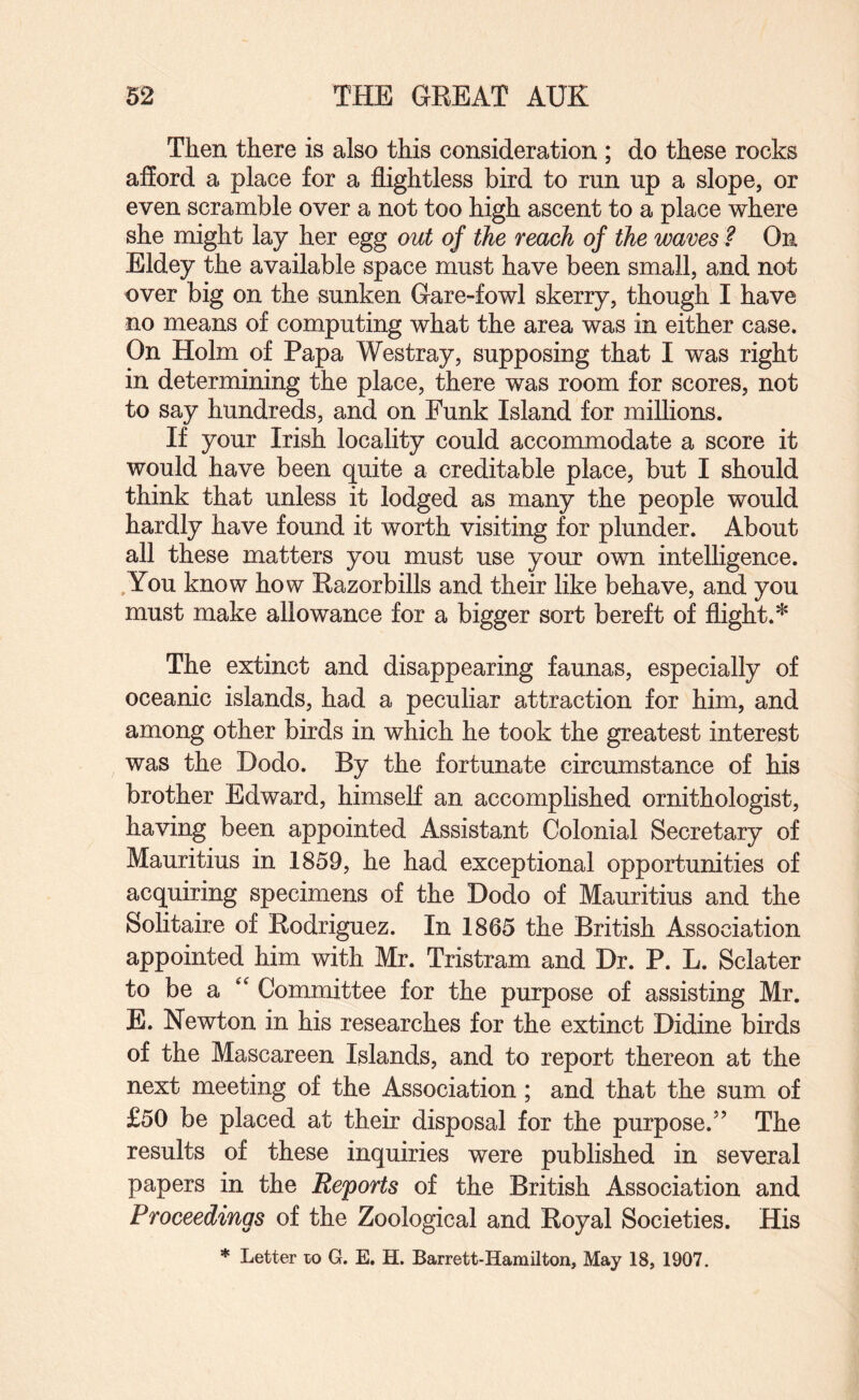 Then there is also this consideration ; do these rocks afford a place for a flightless bird to run up a slope, or even scramble over a not too high ascent to a place where she might lay her egg out of the reach of the waves ? On Eldey the available space must have been small, and not over big on the sunken Gare-fowl skerry, though I have no means of computing what the area was in either case. On Holm of Papa Westray, supposing that I was right in determining the place, there was room for scores, not to say hundreds, and on Funk Island for millions. If your Irish locality could accommodate a score it would have been quite a creditable place, but I should think that unless it lodged as many the people would hardly have found it worth visiting for plunder. About all these matters you must use your own intelligence. ,You know how Razorbills and their like behave, and you must make allowance for a bigger sort bereft of flight.* The extinct and disappearing faunas, especially of oceanic islands, had a peculiar attraction for him, and among other birds in which he took the greatest interest was the Dodo. By the fortunate circumstance of his brother Edward, himself an accomplished ornithologist, having been appointed Assistant Colonial Secretary of Mauritius in 1859, he had exceptional opportunities of acquiring specimens of the Dodo of Mauritius and the Solitaire of Rodriguez. In 1865 the British Association appointed him with Mr. Tristram and Dr. P. L. Sclater to be a '' Committee for the purpose of assisting Mr. E. Newton in his researches for the extinct Didine birds of the Mascareen Islands, and to report thereon at the next meeting of the Association; and that the sum of £50 be placed at their disposal for the purpose.” The results of these inquiries were published in several papers in the Reports of the British Association and Proceedings of the Zoological and Royal Societies. His * Letter lo G. E. H. Barrett-Hamilton, May 18, 1907.