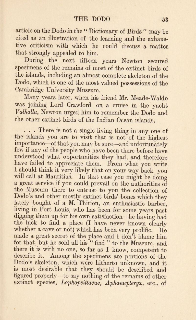 article on the Dodo in the Dictionary of Birds ” may be cited as an illustration of the learning and the exhaus¬ tive criticism with which he could discuss a matter that strongly appealed to him. During the next fifteen years Newton secured specimens of the remains of most of the extinct birds of the islands, including an almost complete skeleton of the Dodo, which is one of the most valued possessions of the Cambridge University Museum. Many years later, when his friend Mr. Meade-Waldo was joining Lord Crawford on a cruise in the yacht Valhalla, Newton urged him to remember the Dodo and the other extinct birds of the Indian Ocean islands. ... There is not a single living thing in any one of the islands you are to visit that is not of the highest importance—of that you may be sure—and unfortunately few if any of the people who have been there before have understood what opportunities they had, and therefore have failed to appreciate them. From what you write I should think it very likely that on your way back you will call at Mauritius. In that case you might be doing a great service if you could prevail on the authorities of the Museum there to entrust to you the collection of Dodo’s and other mostly extinct birds’ bones which they lately bought of a M. Thirion, an enthusiastic barber, living in Port Louis, who has been for some years past digging them up for his own satisfaction—-he having had the luck to find a place (I have never known clearly whether a cave or not) which has been very prolific. He made a great secret of the place and I don’t blame him for that, but he sold all his '' find ” to the Museum, and there it is with no one, so far as I know, competent to describe it. Among the specimens are portions of the Dodo’s skeleton, which were hitherto unknown, and it is most desirable that they should be described and figured properly—to say nothing of the remains of other extinct species, Lofhofsittacus, Afhanafteryx, etc., of