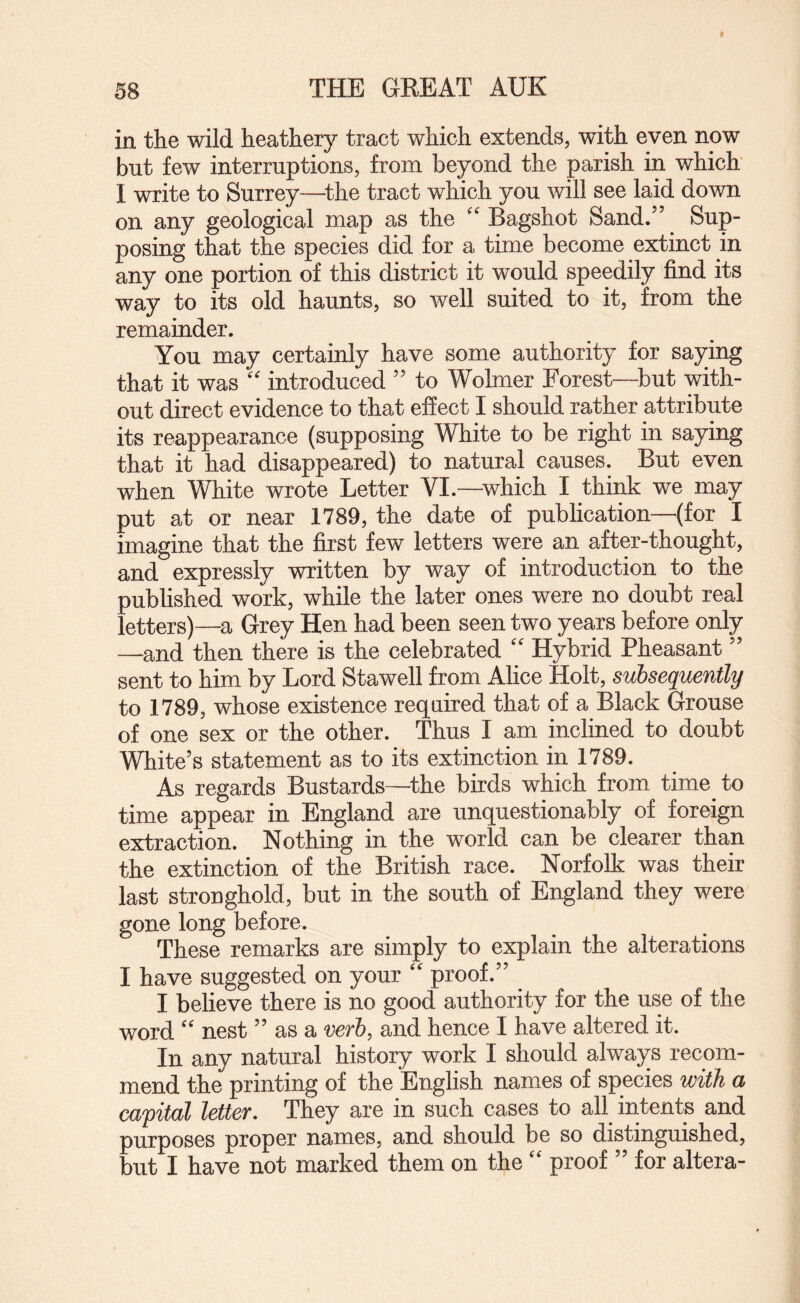 in the wild heathery tract which extends, with even now but few interruptions, from beyond the parish in which I write to Surrey—^the tract which you will see laid down on any geological map as the Bagshot Sand.” Sup¬ posing that the species did for a time become extinct in any one portion of this district it would speedily find its way to its old haunts, so well suited to it, from the remainder. You may certainly have some authority for saying that it was '' introduced ” to Wolmer Forest—but with¬ out direct evidence to that effect I should rather attribute its reappearance (supposing White to be right in saying that it had disappeared) to natural causes. But even when White wrote Letter VI.—^which I think we may put at or near 1789, the date of publication—(for I imagine that the first few letters were an after-thought, and expressly written by way of introduction to the published work, while the later ones were no doubt real letters)—a Grey Hen had been seen two years before only —and then there is the celebrated '' Hybrid Pheasant ” sent to him by Lord Stawell from Alice Holt, subsequently to 1789, whose existence required that of a Black Grouse of one sex or the other. Thus I am inclined to doubt White’s statement as to its extinction in 1789. As regards Bustards—^the birds which from time to time appear in England are unquestionably of foreign extraction. Nothing in the world can be clearer than the extinction of the British race. Norfolk was their last stronghold, but in the south of England they were gone long before. These remarks are simply to explain the alterations I have suggested on your proof.” I believe there is no good authority for the use of the word '' nest ” as a verb, and hence I have altered it. In any natural history work I should always recom¬ mend the printing of the English names of species with a capital letter. They are in such cases to all intents and purposes proper names, and should be so distinguished, but I have not marked them on the “ proof ” for altera-