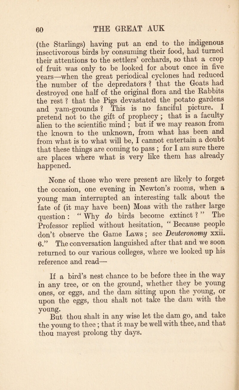 (the Starlings) having put an end to the indigenous insectivorous birds by consuming their food, had turned their attentions to the settlers’ orchards, so that a crop of fruit was only to be looked for about once in five years—^when the great periodical cyclones had reduced the number of the depredators ? that the Goats had destroyed one half of the original flora and the Rabbits the rest ? that the Pigs devastated the potato gardens and yam-grounds ? This is no fanciful picture. I pretend not to the gift of prophecy ; that is a faculty alien to the scientific mind ; but if we may reason from the known to the unknown, from what has been and from what is to what will be, I cannot entertain a doubt that these things are coming to pass ; for I am sure there are places where what is very like them has already happened. None of those who were present are likely to forget the occasion, one evening in Newton’s rooms, when a young man interrupted an interesting talk about the fate of (it may have been) Moas with the rather large question : Why do birds become extinct ? ” The Professor replied without hesitation, Because people don’t observe the Game Laws ; see Deuteronomy xxii. 6.” The conversation languished after that and we soon returned to our various colleges, where we looked up his reference and read— If a bird’s nest chance to be before thee in the way in any tree, or on the ground, whether they be young ones, or eggs, and the dam sitting upon the young, or upon the eggs, thou shalt not take the dam with the young. But thou shalt in any wise let the dam go, and take the young to thee \ that it may be well with thee, and that thou mayest prolong thy days.