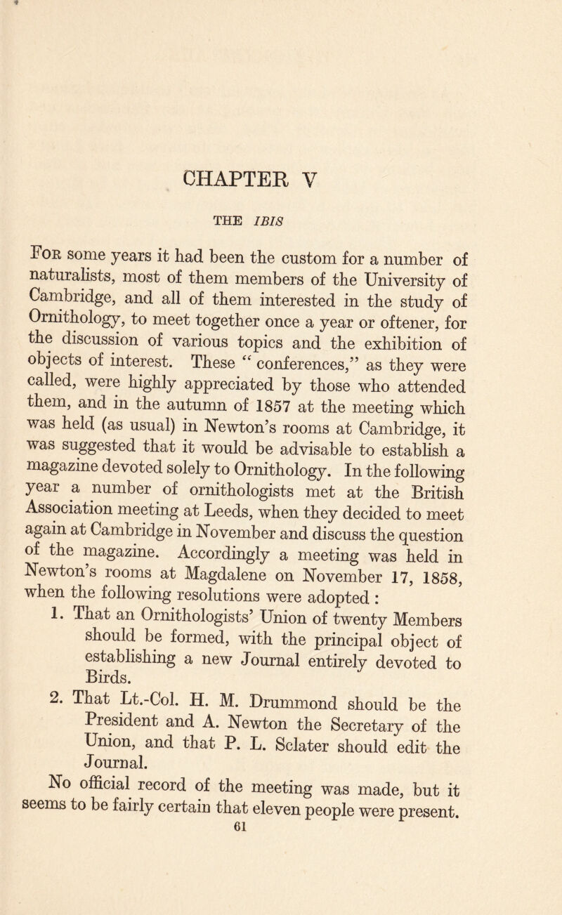 THE IBI8 Foe some years it had been the custom for a number of naturalists, most of them members of the University of Cambridge, and all of them interested in the study of Ornithology, to meet together once a year or oftener, for the discussion of various topics and the exhibition of objects of interest. These conferences,” as they were called, were highly appreciated by those who attended them, and in the autumn of 1857 at the meeting which was held (as usual) in Newton’s rooms at Cambridge, it was suggested that it would be advisable to establish a magazine devoted solely to Ornithology. In the following year a number of ornithologists met at the British Association meeting at Leeds, when they decided to meet again at Cambridge in November and discuss the question of the magazine. Accordingly a meeting was held in Newton’s rooms at Magdalene on November 17, 1858, when the following resolutions were adopted : 1. That an Ornithologists Union of twenty Members should be formed, with the principal object of establishing a new Journal entirely devoted to Birds. 2. That Lt.-Col. H. M. Drummond should be the President and A. Newton the Secretary of the Union, and that P. L. Sclater should edit the Journal. No official record of the meeting was made, but it seems to be fairly certain that eleven people were present.