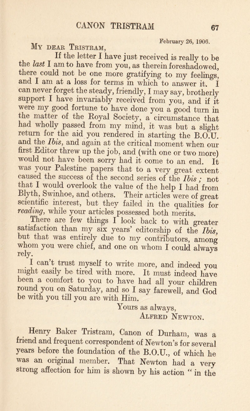 CANON TRISTRAM February 26, 1906, My deae Tkistram, If the letter I have just received is really to be the last I am to have from you, as therein foreshadowed, there could not be one more Ratifying to my feelings, and I am at a loss for terms in which to answer it. I can never forget the steady, friendly, I may say, brotherly support I have invariably received from you, and if it were my good fortune to have done you a good turn in the matter of the Eoyal Society, a circumstance that had wholly passed from my mind, it was but a slight return for the aid you rendered in starting the B.O.U. and Ihis, and again at the critical moment when our first Editor threw up the job, and (with one or two more) would not have been sorry had it come to an end. It was your Palestine papers that to a very great extent caused the success of the second series of the Ihis ; not that I would overlook the value of the help I had from Blyth, Swinhoe, and others. Their articles were of great scientific interest, but they failed in the qualities for reading, while your articles possessed both merits. There are few things I look back to with greater satisfaction than my six years’ editorship of the Ihis, but that was entirely due to my contributors, among whom you were chief, and one on whom I could always rely. I can t trust myself to write more, and indeed you might easily be tired with more. It must indeed have been a comfort to you to have had all your children round you on Saturday, and so I say farewell, and God be with you till you are with Him. Yours as always, Alfred Newton. Henry Baker Tristram, Canon of Durham, was a friend and frequent correspondent of Newton’s for several years before the foundation of the B.O.U., of which he was an original member. That Newton had a very strong affection for him is shown by his action “ in the