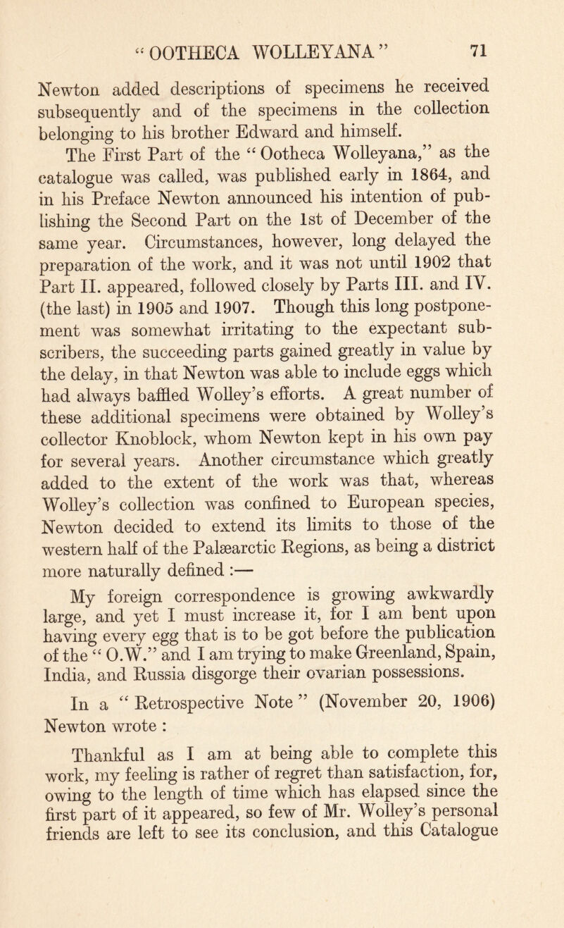 Newton added descriptions of specimens he received subsequently and of the specimens in the collection belonging to his brother Edward and himself. The First Part of the Ootheca Wolleyana,” as the catalogue was called, was published early in 1864, and in his Preface Newton announced his intention of pub¬ lishing the Second Part on the 1st of December of the same year. Circumstances, however, long delayed the preparation of the work, and it was not until 1902 that Part II. appeared, followed closely by Parts III. and IV. (the last) in 1905 and 1907. Though this long postpone¬ ment was somewhat irritating to the expectant sub¬ scribers, the succeeding parts gained greatly in value by the delay, in that Newton was able to include eggs which had always baffled Wolley’s efforts. A great number of these additional specimens were obtained by Wolley’s collector Knoblock, whom Newton kept in his own pay for several years. Another circumstance which greatly added to the extent of the work was that, whereas Wolley’s collection was confined to European species, Newton decided to extend its limits to those of the western half of the Palsearctic Regions, as being a district more naturally defined :— My foreign correspondence is growing awkwardly large, and yet I must increase it, for I am bent upon having every egg that is to be got before the publication of the “ O.W.” and I am trying to make Greenland, Spain, India, and Russia disgorge their ovarian possessions. In a '' Retrospective Note ” (November 20, 1906) Newton wrote : Thankful as I am at being able to complete this work, my feeling is rather of regret than satisfaction, for, owing to the length of time which has elapsed since the first part of it appeared, so few of Mr. Wolley’s personal friends are left to see its conclusion, and this Catalogue