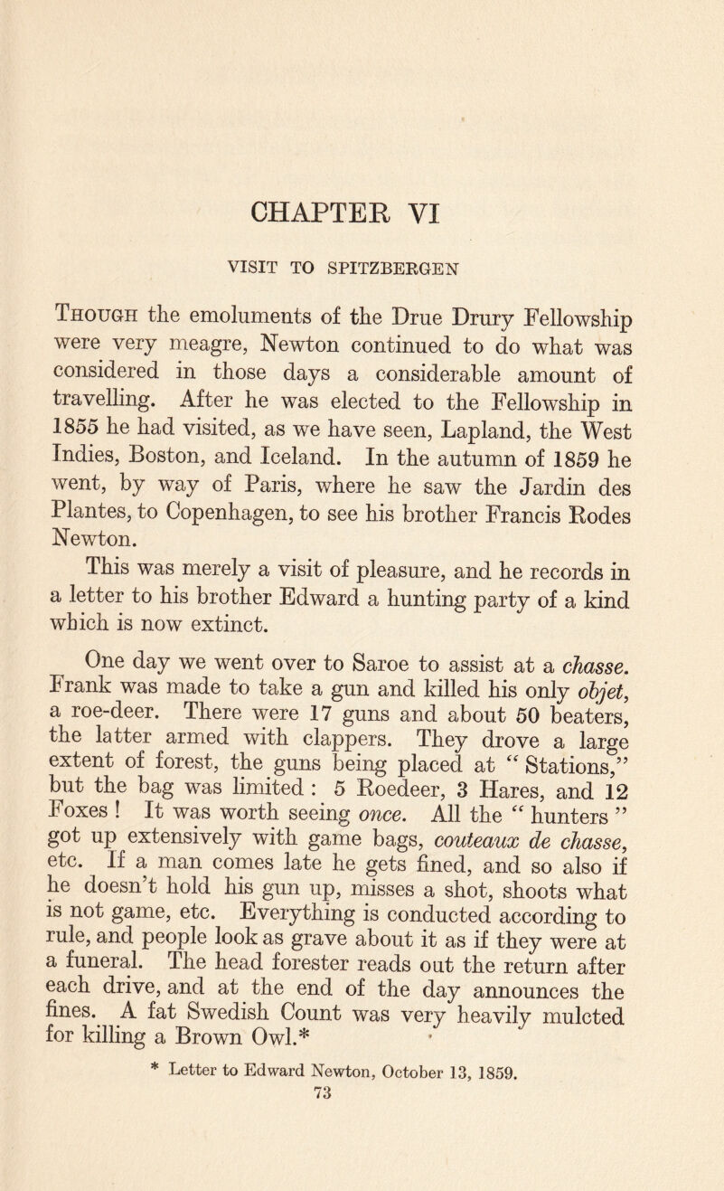 CHAPTER VI VISIT TO SPITZBERGEN Though the emoluments of the Drue Drury Fellowship were very meagre, Newton continued to do what was considered in those days a considerable amount of travelling. After he was elected to the Fellowship in 1855 he had visited, as we have seen, Lapland, the West Indies, Boston, and Iceland. In the autumn of 1859 he went, by way of Paris, where he saw the Jardin des Plantes, to Copenhagen, to see his brother Francis Rodes Newton. This was merely a visit of pleasure, and he records in a letter to his brother Edward a hunting party of a kind which is now extinct. One day we went over to Saroe to assist at a chasse, Frank was made to take a gun and killed his only objet, a roe-deer. There were 17 guns and about 50 beaters, the latter armed with clappers. They drove a large extent of forest, the guns being placed at '' Stations,’’ but the bag was limited : 5 Roedeer, 3 Hares, and 12 Foxes ! It was worth seeing once. All the '' hunters ” got up extensively with game bags, couteaux de cJiasse, etc. If a man comes late he gets fined, and so also if he doesn’t hold his gun up, misses a shot, shoots what is not game, etc. Everything is conducted according to rule, and people look as grave about it as if they were at a funeral. The head forester reads out the return after each drive, and at the end of the day announces the fines.^ A fat Swedish Count was very heavily mulcted for killing a Brown Owl.* * Letter to Edward Newton, October 13, 1859.