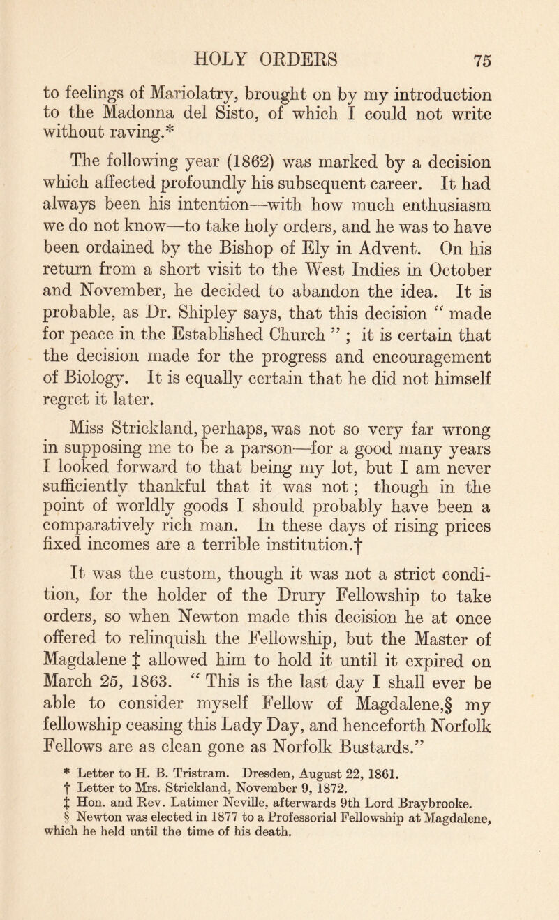 to feelings of Mariolatry, brought on by my introduction to the Madonna del Sisto, of which I could not write without raving.* The following year (1862) was marked by a decision which affected profoundly his subsequent career. It had always been his intention—^with how much enthusiasm we do not know—to take holy orders, and he was to have been ordained by the Bishop of Ely in Advent. On his return from a short visit to the West Indies in October and November, he decided to abandon the idea. It is probable, as Dr. Shipley says, that this decision made for peace in the Established Church ” ; it is certain that the decision made for the progress and encouragement of Biology. It is equally certain that he did not himself regret it later. Miss Strickland, perhaps, was not so very far wrong in supposing me to be a parson—^for a good many years I looked forward to that being my lot, but I am never sufficiently thankful that it was not; though in the point of worldly goods I should probably have been a comparatively rich man. In these days of rising prices fixed incomes are a terrible institution.f It was the custom, though it was not a strict condi¬ tion, for the holder of the Drury Fellowship to take orders, so when Newton made this decision he at once offered to relinquish the Fellowship, but the Master of Magdalene J allowed him to hold it until it expired on March 25, 1863.  This is the last day I shall ever be able to consider myself Fellow of Magdalene,§ my fellowship ceasing this Lady Day, and henceforth Norfolk Fellows are as clean gone as Norfolk Bustards.” * Letter to H. B. Tristram. Dresden, August 22, 1861. t Letter to Mrs. Strickland, November 9, 1872. % Hon. and Rev. Latimer Neville, afterwards 9tli Lord Braybrooke. § Newton was elected in 1877 to a Professorial Fellowship at Magdalene, which he held until the time of his death.