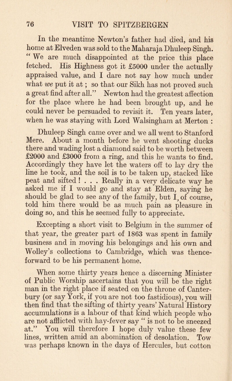 In the meantime Newton’s father had died, and his home at Elveden was sold to the Maharaja Dhuleep Singh. We are much disappointed at the price this place fetched. His Highness got it £5000 under the actually appraised value, and I dare not say how much under what we put it at; so that our Sikh has not proved such a great find after all.” Newton had the greatest affection for the place where he had been brought up, and he could never be persuaded to revisit it. Ten years later, when he was staying with Lord Walsingham at Merton : Dhuleep Singh came over and we all went to Stanford Mere. About a month before he went shooting ducks there and wading lost a diamond said to be worth between £2000 and £3000 from a ring, and this he wants to find. Accordingly they have let the waters off to lay dry the line he took, and the soil is to be taken up, stacked like peat and sifted ! . . . Really in a very delicate way he asked me if I would go and stay at Elden, saying he should be glad to see any of the family, but I, of course, told him there would be as much pain as pleasure in doing so, and this he seemed fully to appreciate. Excepting a short visit to Belgium in the summer of that year, the greater part of 1863 was spent in family business and in moving his belongings and his own and Wolley’s collections to Cambridge, which was thence¬ forward to be his permanent home. When some thirty years hence a discerning Minister of Public Worship ascertains that you will be the right man in the right place if seated on the throne of Canter¬ bury (or say York, if you are not too fastidious), you will then find that the sifting of thirty years’ Natural History accumulations is a labour of that kind which people who are not afflicted with hay-fever say '' is not to be sneezed at.” You will therefore I hope duly value these few lines, written amid an abomination of desolation. Tow was perhaps known in the days of Hercules, but cotton