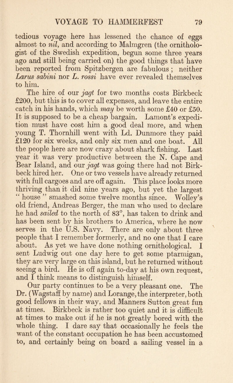 tedious voyage here has lessened the chance of eggs almost to nil, and according to Malmgren (the ornitholo¬ gist of the Swedish expedition, begun some three years ago and still being carried on) the good things that have been reported from Spitzbergen are fabulous ; neither Larus sahini nor L. rossi have ever revealed themselves to him. The hire of our jagt for two months costs Birkbeck £200, but this is to cover all expenses, and leave the entire catch in his hands, which may be worth some £40 or £50. It is supposed to be a cheap bargain. Lament’s expedi¬ tion must have cost him a good deal more, and when young T. Thornhill went with Ld. Dunmore they paid £120 for six weeks, and only six men and one boat. All the people here are now crazy about shark fishing. Last year it v/as very productive between the N. Cape and Bear Island, and our jagt was going there had not Birk¬ beck hired her. One or two vessels have already returned with full cargoes and are off again. This place looks more thriving than it did nine years ago, but yet the largest '' house ” smashed some twelve months since. Wolley’s old friend, Andreas Berger, the man who used to declare he had sailed to the north of 83°, has taken to drink and has been sent by his brothers to America, where he now serves in the U.S. Navy. There are only about three people that I remember formerly, and no one that I care about. As yet we have done nothing ornithological. I sent Ludwig out one day here to get some ptarmigan, they are very large on this island, but he returned without seeing a bird. He is off again to-day at his own request, and I think means to distinguish himself. Our party continues to be a very pleasant one. The Dr. (Wagstaff by name) and Lorange,the interpreter, both good fellows in their way, and Manners Sutton great fun at times. Birkbeck is rather too quiet and it is difficult at times to make out if he is not greatly bored with the whole thing. I dare say that occasionally he feels the want of the constant occupation he has been accustomed to, and certainly being on board a sailing vessel in a