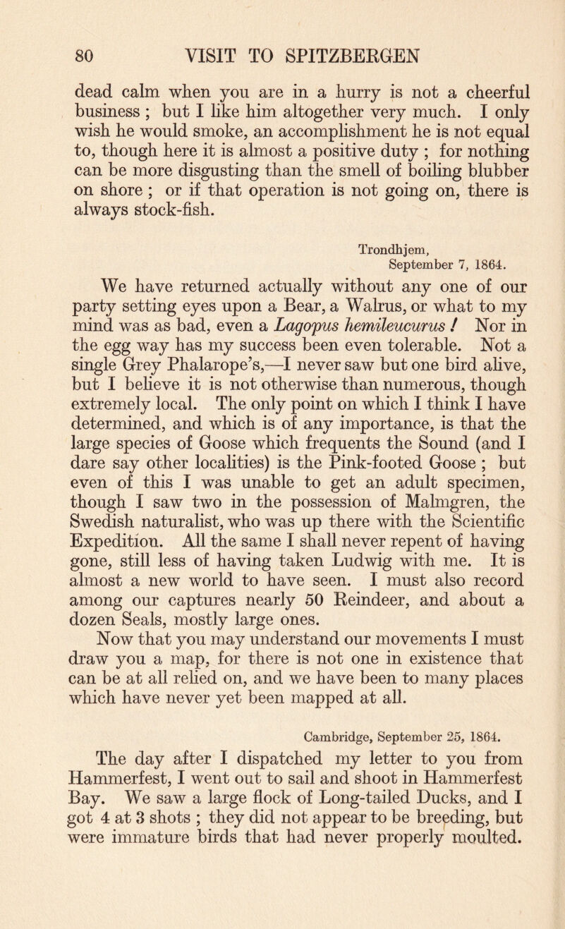 dead calm when you are in a hurry is not a cheerful business ; but I like him altogether very much. I only wish he would smoke, an accomplishment he is not equal to, though here it is almost a positive duty ; for nothing can be more disgusting than the smell of boiling blubber on shore; or if that operation is not going on, there is always stock-fish. Trondhjem, September 7, 1864. We have returned actually without any one of our party setting eyes upon a Bear, a Wahus, or what to my mind was as bad, even a Lagopus hemileucurus / Nor in the egg way has my success been even tolerable. Not a single Grey Phalarope’s,—I never saw but one bird alive, but I believe it is not otherwise than numerous, though extremely local. The only point on which I think I have determined, and which is of any importance, is that the large species of Goose which frequents the Sound (and I dare say other localities) is the Pink-footed Goose ; but even of this I was unable to get an adult specimen, though I saw two in the possession of Malmgren, the Swedish naturalist, who was up there with the Scientific Expedition. All the same I shall never repent of having gone, still less of having taken Ludwig with me. It is almost a new world to have seen. I must also record among our captures nearly 50 Reindeer, and about a dozen Seals, mostly large ones. Now that you may understand our movements I must draw you a map, for there is not one in existence that can be at all rehed on, and we have been to many places which have never yet been mapped at all. Cambridge, September 25, 1864. The day after I dispatched my letter to you from Hammerfest, I went out to sail and shoot in Hammerfest Bay. We saw a large flock of Long-tailed Ducks, and I got 4 at 3 shots ; they did not appear to be breeding, but were immature birds that had never properly moulted.