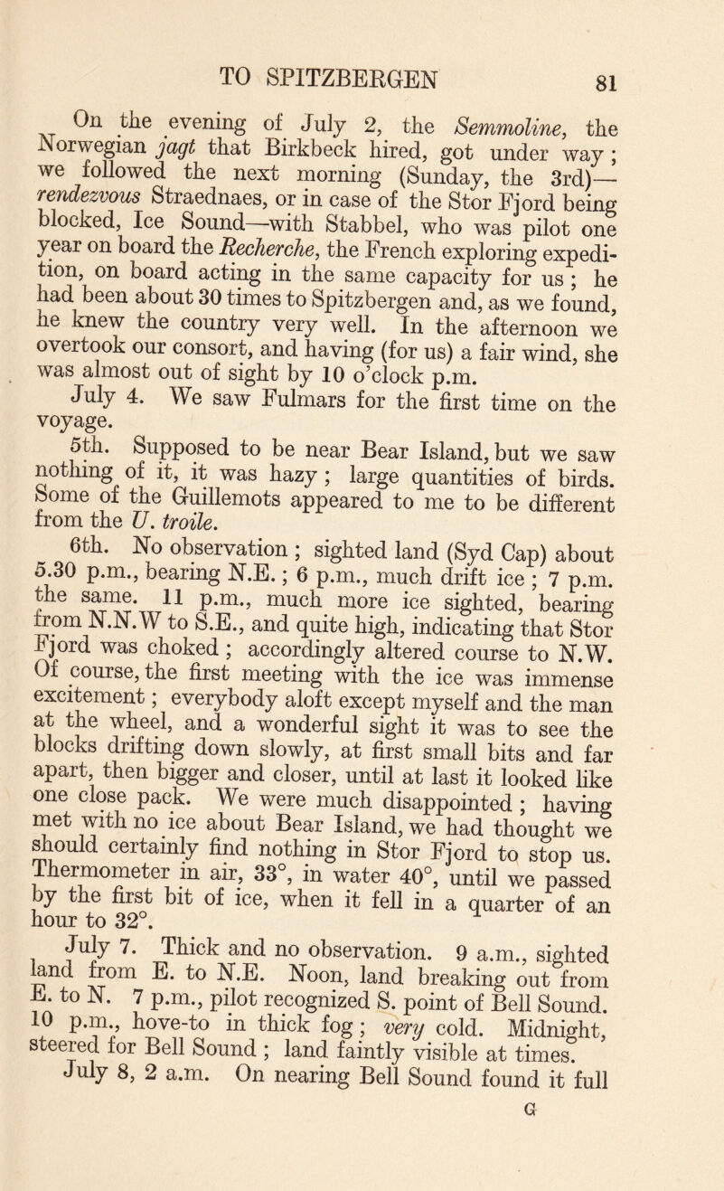 TO SPITZBERGEN On the evening of July 2, the Semmoline, the Norwegian that Birkbeck hired, got under way j we followed the next morning (Sunday, the 3rd)—^ rendezvous Straednaes, or in case of the Stor Fjord being blocked. Ice Sound—with Stabbel, who was pilot one year on board the Recherche, the French exploring expedi¬ tion, on board acting in the same capacity for us ; he had been about 30 times to Spitzbergen and, as we found, he knew the country very well. In the afternoon we overtook our consort, and having (for us) a fair wind, she was almost out of sight by 10 o’clock p.m. July 4. We saw Fulmars for the first time on the voyage. 5th. Supposed to be near Bear Island, but we saw notlimg of It, It was liazy; large quantities of birds. Some of the Guillemots appeared to me to be different from the U, troile, 6th. No observation ; sighted land (Syd Cap) about 5.30 p.m., bearing N.B.; 6 p.m., much drift ice ; 7 p.m. the same. 11 p.m., much more ice sighted, bearing from N.N.W to S.E., and quite high, indicating that Stor hjord was choked ; accordingly altered course to N.W. Of course, the first meeting with the ice was immense excitement, everybody aloft except myself and the man at the wheel, and a wonderful sight it was to see the blocks drifting down slowly, at first small bits and far apart, then bigger and closer, until at last it looked hke one close pack. We were much disappointed ; having rnet with no ice about Bear Island, we had thought we should certainly find nothing in Stor Fjord to stop us. Thermometer in air, 33°, in water 40°, until we passed by the first bit of ice, when it fell in a quarter of an hour to 32°. July 7. Thick and no observation. 9 a.m., sighted fend from E. to N.E. Noon, land breaking out from E to N. 7 p.m., pilot recognized S. point of Bell Sound. 10 p.m., hove-to in thick fog; very cold. Midnight steered for Bell Sound ; land faintly visible at times^ July 8, 2 a.m. On nearing Bell Sound found it full G