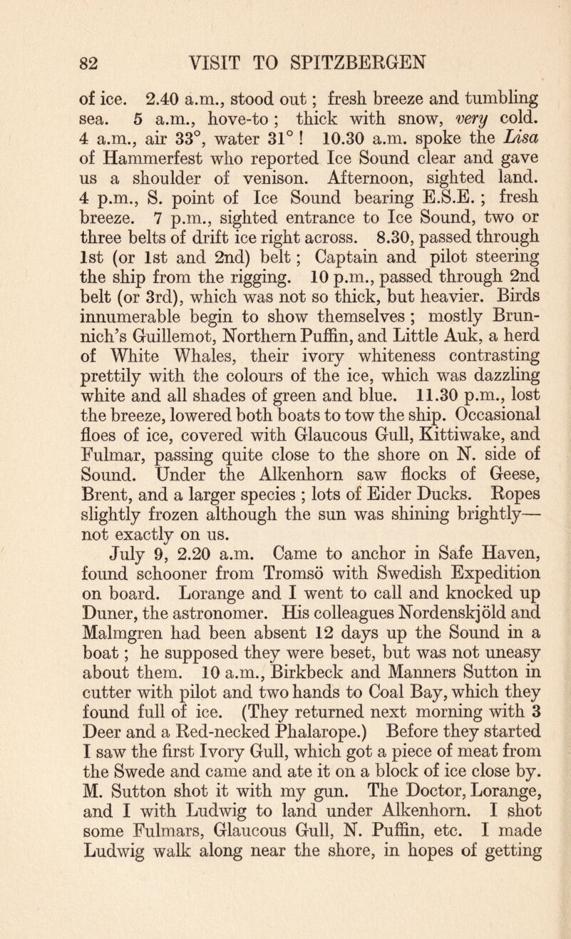 of ice. 2.40 a.m., stood out; fresh breeze and tumbling sea. 5 a.m., hove-to; thick with snow, very cold. 4 a.m., air 33^, water 31° ! 10.30 a.m. spoke the Lisa of Hammerfest who reported Ice Sound clear and gave us a shoulder of venison. Afternoon, sighted land. 4 p.m., S. point of Ice Sound bearing E.S.E.; fresh breeze. 7 p.m., sighted entrance to Ice Sound, two or three belts of drift ice right across. 8.30, passed through 1st (or 1st and 2nd) belt; Captain and pilot steering the ship from the rigging. 10 p.m., passed through 2nd belt (or 3rd), which was not so thick, but heavier. Birds innumerable begin to show themselves; mostly Brun- nich’s Guillemot, Northern Puffin, and Little Auk, a herd of White Whales, their ivory whiteness contrasting prettily with the colours of the ice, which was dazzling white and all shades of green and blue. 11.30 p.m., lost the breeze, lowered both boats to tow the ship. Occasional floes of ice, covered with Glaucous Gull, Kittiwake, and Fulmar, passing quite close to the shore on N. side of Sound. Under the Alkenhorn saw flocks of Geese, Brent, and a larger species ; lots of Eider Ducks. Ropes slightly frozen although the sun was shining brightly— not exactly on us. July 9, 2.20 a.m. Came to anchor in Safe Haven, found schooner from Tromso with Swedish Expedition on board. Lorange and I went to call and knocked up Duner, the astronomer. His colleagues Nordenskjold and Malmgren had been absent 12 days up the Sound in a boat; he supposed they were beset, but was not uneasy about them. 10 a.m., Birkbeck and Manners Sutton in cutter with pilot and two hands to Coal Bay, which they found full of ice. (They returned next morning with 3 Deer and a Red-necked Phalarope.) Before they started I saw the first Ivory Gull, which got a piece of meat from the Swede and came and ate it on a block of ice close by. M. Sutton shot it with my gun. The Doctor, Lorange, and I with Ludwig to land under Alkenhorn. I shot some Fulmars, Glaucous Gull, N. Puffin, etc. I made Ludwig walk along near the shore, in hopes of getting