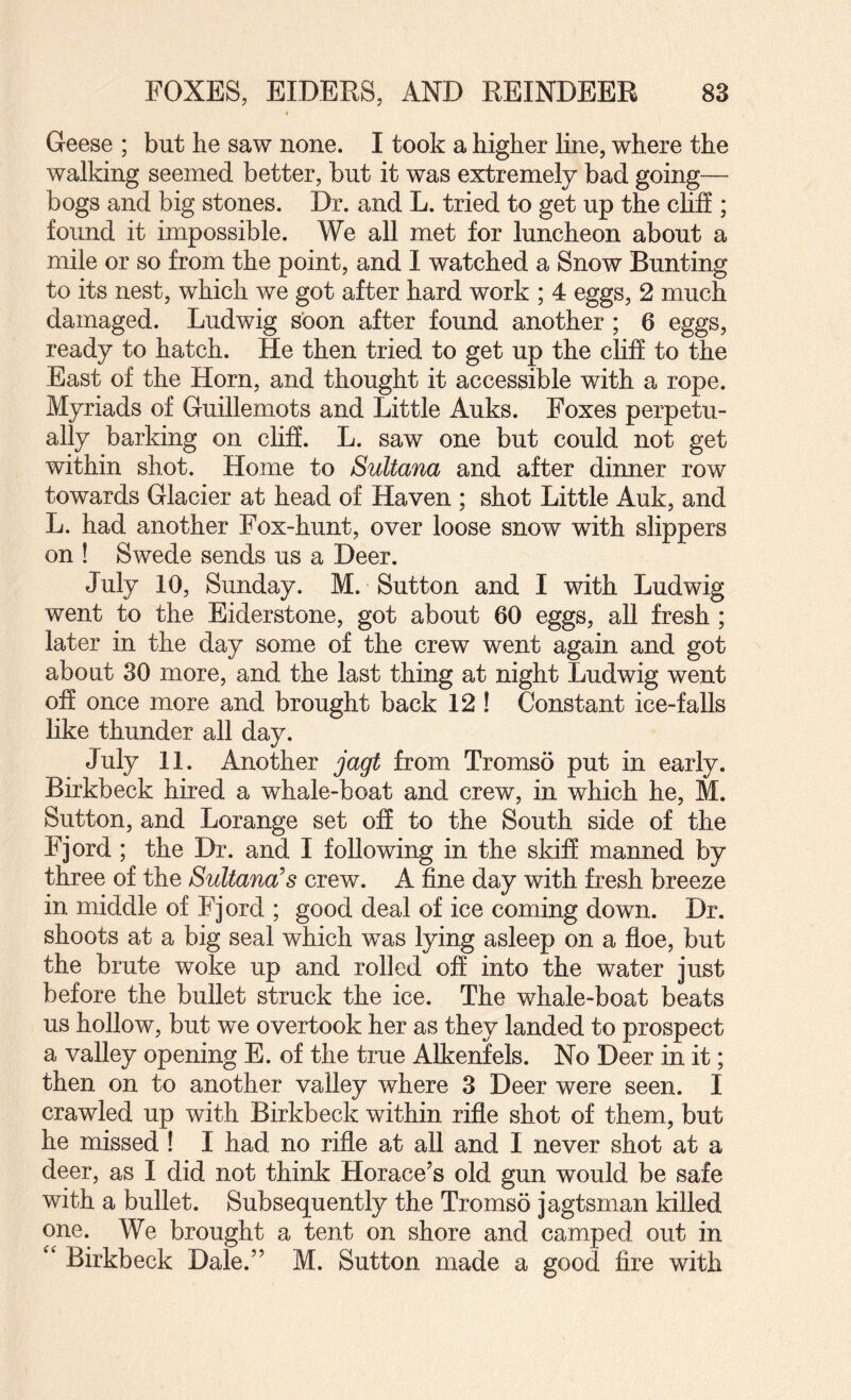 Geese ; but he saw none. I took a higher line, where the walking seemed better, but it was extremely bad going— bogs and big stones. Dr. and L. tried to get up the cliff ; found it impossible. We all met for luncheon about a mile or so from the point, and I watched a Snow Bunting to its nest, which we got after hard work ; 4 eggs, 2 much damaged. Ludwig soon after found another ; 6 eggs, ready to hatch. He then tried to get up the cliff to the East of the Horn, and thought it accessible with a rope. Myriads of Guillemots and Little Auks. Foxes perpetu¬ ally barking on cliff. L. saw one but could not get within shot. Home to Sultana and after dinner row towards Glacier at head of Haven ; shot Little Auk, and L. had another Fox-hunt, over loose snow with slippers on ! Swede sends us a Deer. July 10, Sunday. M. Sutton and I with Ludwig went to the Eiderstone, got about 60 eggs, all fresh ; later in the day some of the crew went again and got about 30 more, and the last thing at night Ludwig went off once more and brought back 12 ! Constant ice-falls like thunder all day. July 11. Another jagt from Tromso put in early. Birkbeck hired a whale-boat and crew, in which he, M. Sutton, and Lorange set off to the South side of the Fjord; the Dr. and I following in the skiff manned by three of the Sultana’s crew. A fine day with fresh breeze in middle of Fjord ; good deal of ice coming down. Dr. shoots at a big seal which was lying asleep on a floe, but the brute woke up and rolled off into the water just before the bullet struck the ice. The whale-boat beats us hollow, but we overtook her as they landed to prospect a valley opening E. of the true Alkenfels. No Deer in it; then on to another valley where 3 Deer were seen. I crawled up with Birkbeck within rifle shot of them, but he missed ! I had no rifle at all and I never shot at a deer, as I did not think Horace’s old gun would be safe with a bullet. Subsequently the Tromso jagtsman killed one. We brought a tent on shore and camped out in '' Birkbeck Dale.” M. Sutton made a good fire with