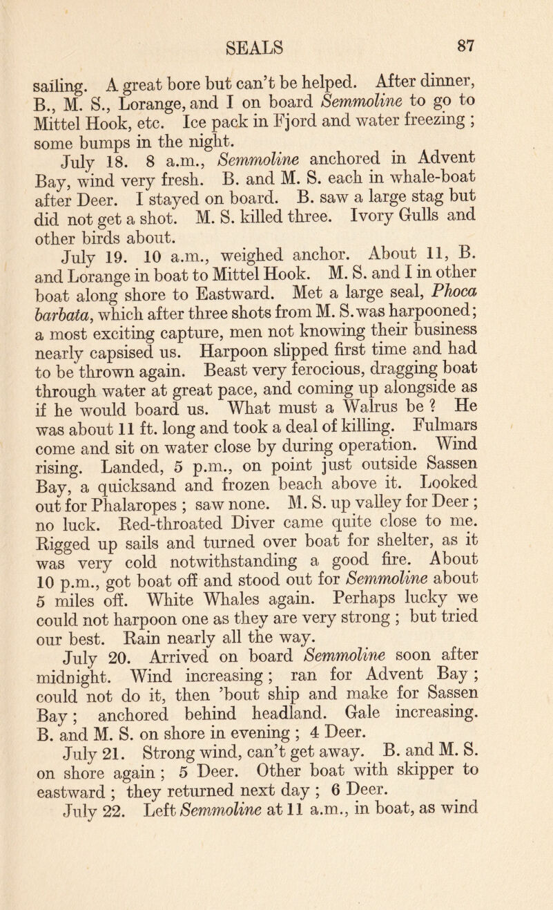 sailing. A great bore but can’t be helped. After dinner, B., M. S., Lorange, and I on board Semmoline to go to Mittel Hook, etc. Ice pack in Fjord and water freezing ; some bumps in the night. July 18. 8 a.m., Semmoline anchored in Advent Bay, wind very fresh. B. and M. S. each in whale-boat after Deer. I stayed on board. B. saw a large stag but did not get a shot. M. S. killed three. Ivory Gulls and other birds about. July 19. 10 a.m., weighed anchor. About 11, B. and Lorange in boat to Mittel Hook. M. S. and I in other boat along shore to Eastward. Met a large seal, Phocd barbata, which after three shots from M. S.was harpooned; a most exciting capture, men not knowing their business nearly capsised us. Harpoon slipped first time and had to be thrown again. Beast very ferocious, dragging boat through water at great pace, and coming up alongside as if he would board us. What must a Walrus be ? He was about 11 ft. long and took a deal of killing. Fulmars come and sit on water close by during operation. Wind rising. Landed, 5 p.m., on point just outside Sassen Bay, a quicksand and frozen beach above it. Looked out for Phalaropes ; saw none. M. S. up valley for Deer ; no luck. Ked-throated Diver came quite close to me. Digged up sails and turned over boat for shelter, as it was very cold notwithstanding a good fire. About 10 p.m., got boat off and stood out for Semmoline about 5 miles off. White Whales again. Perhaps lucky we could not harpoon one as they are very strong ; but tried our best. Rain nearly all the way. July 20. Arrived on board Semmoline soon after midnight. Wind increasing; ran for Advent Bay; could not do it, then ’bout ship and make for Sassen Bay; anchored behind headland. Gale increasing. B. and M. S. on shore in evening ; 4 Deer. July 21. Strong wind, can’t get away. B. and M. S. on shore again ; 5 Deer. Other boat with skipper to eastward ; they returned next day ; 6 Deer. July 22. Left Semmoline at 11 a.m., in boat, as wind