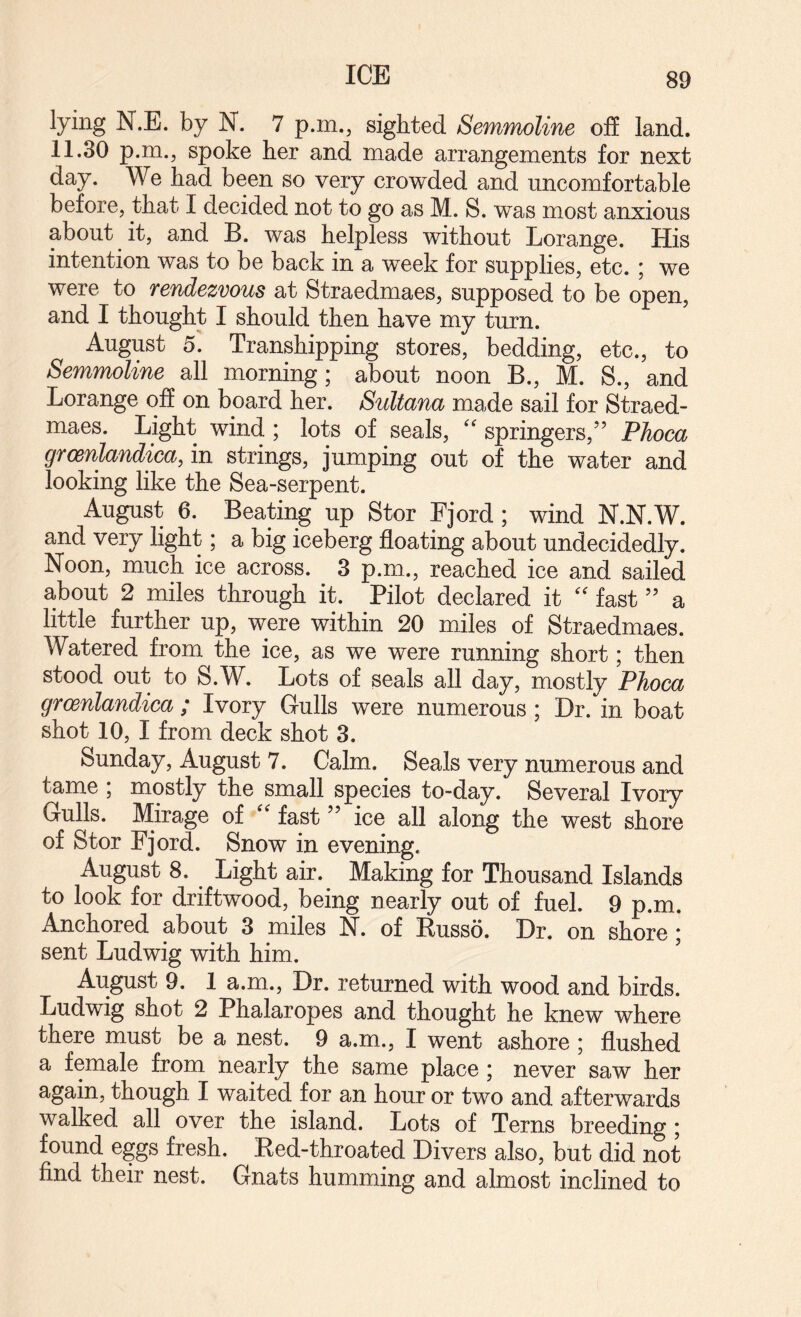 ICE lying N.E. by N. 7 p.m., sighted Semmoline off land, 11.30 p.m., spoke her and made arrangements for next day. We had been so very crowded and uncomfortable before, that I decided not to go as M. S. was most anxious about it, and B. was helpless without Lorange. His intention was to be back in a week for supplies, etc. ; we were to rendezvous at Straedmaes, supposed to be open, and I thought I should then have my turn. August 5. Transhipping stores, bedding, etc., to Semmoline all morning; about noon B., M. S., and Lorange off on board her. Sultana made sail for Straed¬ maes. Light wind ; lots of seals, springers,’’ PJioca grcenlandica, in strings, jumping out of the water and looking like the Sea-serpent. August 6. Beating up Stor Fjord; wind N.N.W. and very hght; a big iceberg floating about undecidedly. Noon, much ice across. 3 p.m., reached ice and sailed about 2 miles through it. Pilot declared it fast ” a little further up, were within 20 miles of Straedmaes. Watered from the ice, as we were running short; then stood out to S.W. Lots of seals all day, mostly Phoca grcenlandica ; Ivory Gulls were numerous; Dr. in boat shot 10, I from deck shot 3. Sunday, August 7. Calm. Seals very numerous and tame ; mostly the small species to-day. Several Ivory Gulls. Mirage of fast ” ice all along the west shore of Stor Fjord. Snow in evening. August 8. Light air. Making for Thousand Islands to look for driftwood, being nearly out of fuel. 9 p.m. Anchored about 3 miles N. of Russo. Dr. on shore; sent Ludwig with him. August 9. 1 a.m.. Dr. returned with wood and birds. Ludwig shot 2 Phalaropes and thought he knew where there must be a nest. 9 a.rn., I went ashore ; flushed a female from nearly the same place; never saw her again, though I waited for an hour or two and afterwards walked all over the island. Lots of Terns breeding; found eggs fresh. Red-throated Divers also, but did not find their nest. Gnats humming and almost inclined to