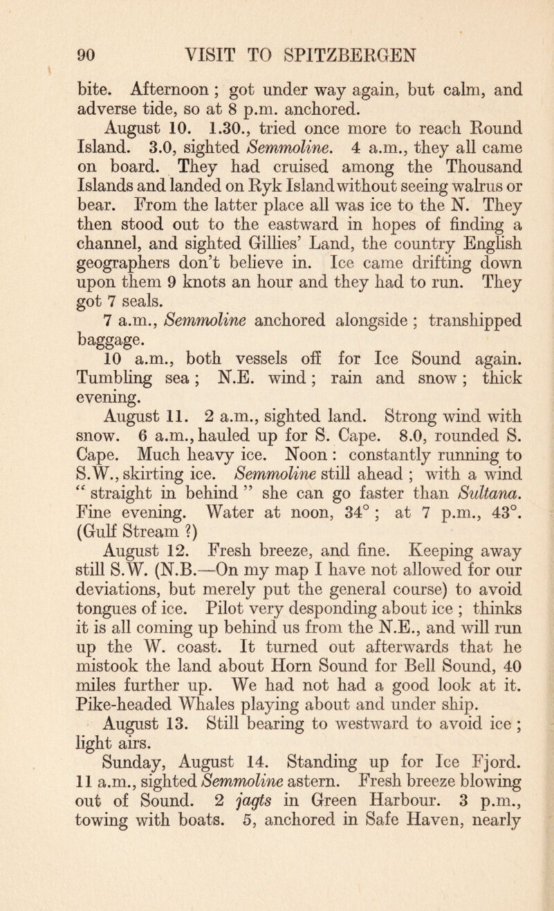 bite. Afternoon ; got under way again, but calm, and adverse tide, so at 8 p.ni. anchored. August 10. 1.30., tried once more to reach Round Island. 3.0, sighted Semmoline, 4 a.m., they all came on board. They had cruised among the Thousand Islands and landed on Ryk Island without seeing walrus or bear. From the latter place all was ice to the N. They then stood out to the eastward in hopes of finding a channel, and sighted Gillies’ Land, the country English geographers don’t believe in. Ice came drifting down upon them 9 knots an hour and they had to run. They got 7 seals. 7 a.m., Semmoline anchored alongside ; transhipped baggage. 10 a.m., both vessels off for Ice Sound again. Tumbhng sea; N.E. wind; rain and snow; thick evening. August 11. 2 a.m., sighted land. Strong wind with snow. 6 a.m., hauled up for S. Cape. 8.0, rounded S. Cape. Much heavy ice. Noon : constantly running to S.W., skirting ice. Semmoline still ahead ; with a wind straight in behind ” she can go faster than Sultana, Fine evening. Water at noon, 34° ; at 7 p.m., 43°. (Gulf Stream ?) August 12. Fresh breeze, and fine. Keeping away still S.W. (N.B.—On my map I have not allowed for our deviations, but merely put the general course) to avoid tongues of ice. Pilot very desponding about ice ; thinks it is all coming up behind us from the N.E., and will run up the W. coast. It turned out afterwards that he mistook the land about Horn Sound for Bell Sound, 40 miles further up. We had not had a good look at it. Pike-headed Whales playing about and under ship. August 13. Still bearing to westward to avoid ice; light airs. Sunday, August 14. Standing up for Ice Fjord. 11 a.m., sighted Semmoline astern. Fresh breeze blowing out of Sound. 2 jagts in Green Harbour. 3 p.m., towing with boats. 5, anchored in Safe Haven, nearly