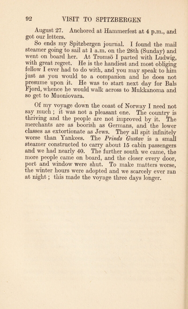 August 27. Anchored at Hammerfest at 4 p.m., and got our letters. So ends my Spitzbergen journal. I found the mail steamer going to sail at 1 a.m. on the 28th (Sunday) and went on board her. At Tromso I parted with Ludwig, with great regret. He is the handiest and most obliging fellow I ever had to do with, and you may speak to him just as you would to a companion and he does not presume upon it. He was to start next day for Bals Fjord, whence he would walk across to Mukkanoma and so get to Muoniovara. Of my voyage down the coast of Norway I need not say rnuch ; it was not a pleasant one. The country is thriving and the people are not improved by it. The merchants are as boorish as Germans, and the lower classes as extortionate as Jews. They all spit infinitely worse than Yankees. The Prinds Gustav is a small steamer constructed to carry about 15 cabin passengers and we had nearly 40. The further south we came, the more people came on board, and the closer every door, port and window were shut. To make matters worse, the winter hours were adopted and we scarcely ever ran at night; this made the voyage three days longer.