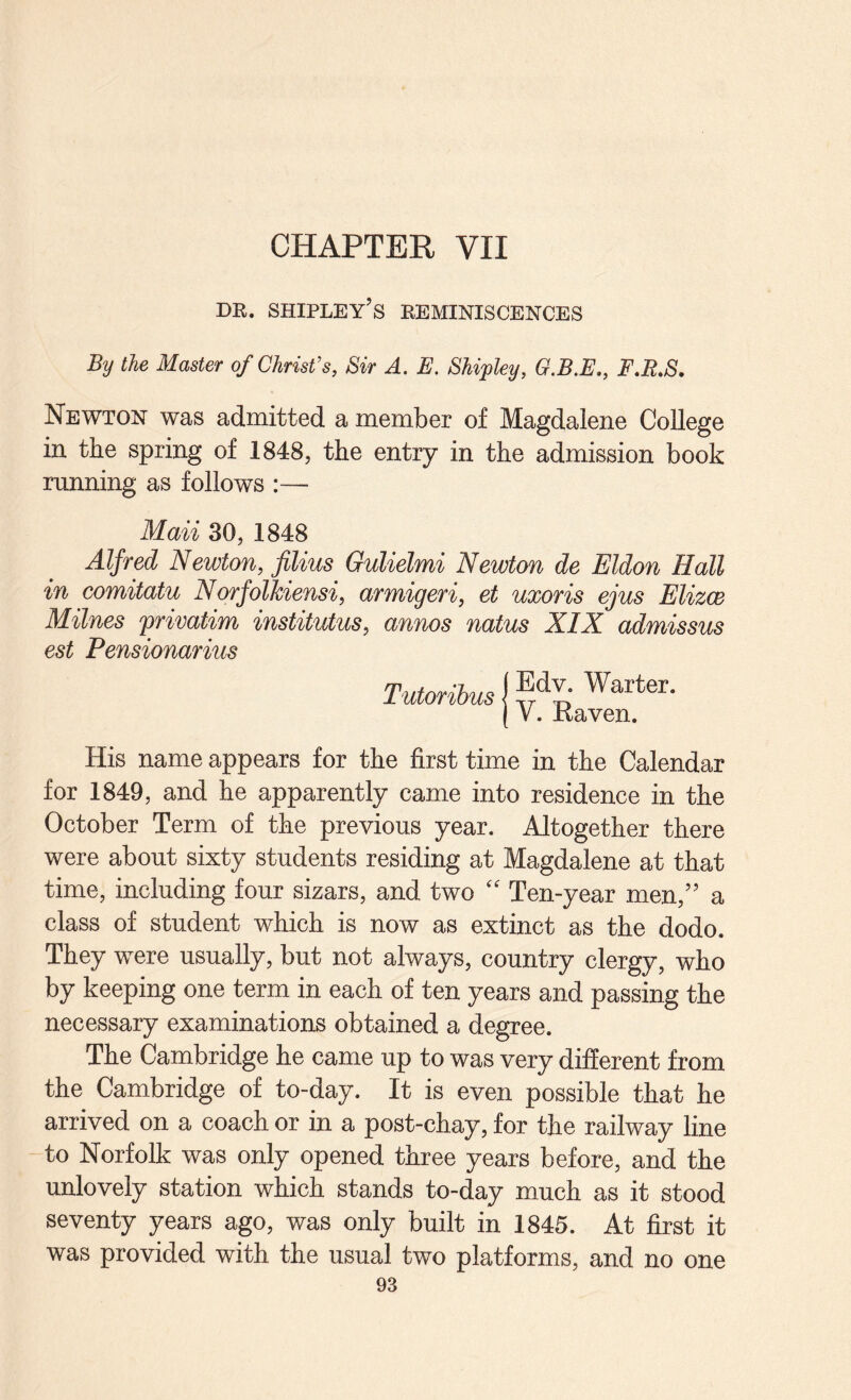 CHAPTER VII DR. Shipley’s reminiscences By the Master of Christ's, Sir A. E. Shipley, G.B.E,, F,R.S. Newton was admitted a member of Magdalene College in the spring of 1848, the entry in the admission book running as follows :— Maii 30, 1848 Alfred Newton, films Gulielmi Newton de Eldon Hall in comitatu Norfollciensi, armigeri, et uxoris ejus Elizce Milnes frivatim institutus, annos natus XIX admissus est Pensionarius Tutoribus Edv. Warter. V. Raven. His name appears for the first time in the Calendar for 1849, and he apparently came into residence in the October Term of the previous year. Altogether there were about sixty students residing at Magdalene at that time, including four sizars, and two '' Ten-year men,” a class of student which is now as extinct as the dodo. They were usually, but not always, country clergy, who by keeping one term in each of ten years and passing the necessary examinations obtained a degree. The Cambridge he came up to was very different from the Cambridge of to-day. It is even possible that he arrived on a coach or in a post-chay, for the railway line to Norfolk was only opened three years before, and the unlovely station which stands to-day much as it stood seventy years ago, was only built in 1845. At first it was provided with the usual two platforms, and no one