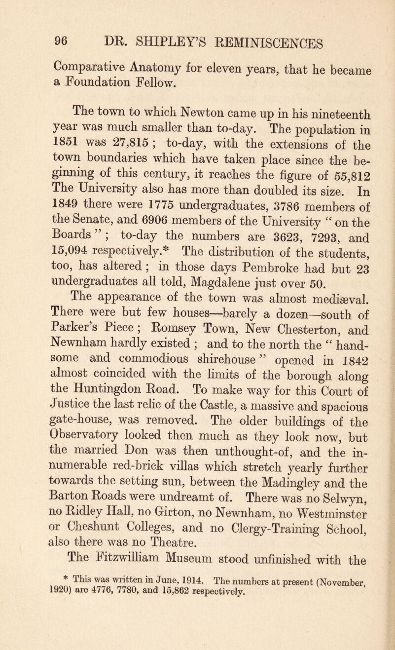 Comparative Anatomy for eleven years, that he became a Foundation Fellow. The town to which Newton came up in his nineteenth year was much smaller than to-day. The population in 1851 was 27,815 ; to-day, with the extensions of the town boundaries which have taken place since the be¬ ginning of this century, it reaches the figure of 55,812 The University also has more than doubled its size. In 1849 there were 1775 undergraduates, 3786 members of the Senate, and 6906 members of the University on the Boards ” ; to-day the numbers are 3623, 7293, and 15,094 respectively.* The distribution of the students, too, has altered ; in those days Pembroke had but 23 undergraduates all told, Magdalene just over 50. The appearance of the town was almost mediseval. There were but few houses—-barely a dozen—south of Parker s Piece; Eomsey Town, New Chesterton, and Newnham hardly existed ; and to the north the '' hand¬ some and commodious shirehouse ” opened in 1842 almost coincided with the limits of the borough along the Huntingdon Eoad. To make way for this Court of Justice the last relic of the Castle, a massive and spacious gate-house, was removed. The older buildings of the Observatory looked then much as they look now, but the married Don was then unthought-of, and the in¬ numerable red-brick villas which stretch yearly further towards the setting sun, between the Madingley and the Barton Eoads were undreamt of. There was no Selwyn, no Eidley Hall, no Girton, no Newnham, no Westminster or Cheshunt Colleges, and no Clergy-Training School, also there was no Theatre. The Fitzwilliam Museum stood unfinished with the * This was written in June, 1914. The numbers at present (November 1920) are 4776, 7780, and 15,862 respectively.