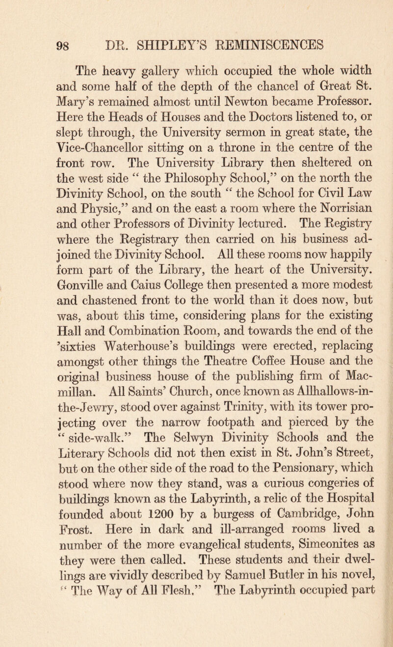 The heavy gallery which occupied the whole width and some half of the depth of the chancel of Great St. Mary’s remained almost until Newton became Professor. Here the Heads of Houses and the Doctors listened to, or slept through, the University sermon in great state, the Vice-Chancellor sitting on a throne in the centre of the front row. The University Library then sheltered on the west side '' the Philosophy School,” on the north the Divinity School, on the south '' the School for Civil Law and Physic,” and on the east a room where the Norrisian and other Professors of Divinity lectured. The Eegistry where the Eegistrary then carried on his business ad¬ joined the Divinity School. All these rooms now happily form part of the Library, the heart of the University. Gonville and Caius College then presented a more modest and chastened front to the world than it does now, but was, about this time, considering plans for the existing Hall and Combination Eoom, and towards the end of the ’sixties Waterhouse’s buildings were erected, replacing amongst other things the Theatre Coffee House and the original business house of the publishing firm of Mac¬ millan. All Saints’ Church, once known as Allhallows-in- the-Jewry, stood over against Trinity, with its tower pro¬ jecting over the narrow footpath and pierced by the side-walk.” The Selwyn Divinity Schools and the Literary Schools did not then exist in St. John’s Street, but on the other side of the road to the Pensionary, which stood where now they stand, was a curious congeries of buildings known as the Labyrinth, a relic of the Hospital founded about 1200 by a burgess of Cambridge, John Frost. Here in dark and ill-arranged rooms lived a number of the more evangelical students, Simeonites as they were then called. These students and their dwel¬ lings are vividly described by Samuel Butler in his novel. The Way of All Flesh.” The Labyrinth occupied part