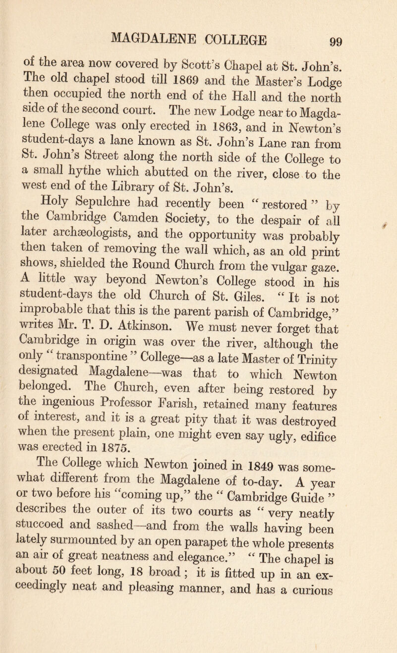 of the area now covered by Scott’s Chapel at St. John’s. The old chapel stood till 1869 and the Master’s Lodge then occupied the north end of the Hall and the north side of the second court. The new Lodge near to Magda¬ lene College was only erected in 1863, and in Newton’s student-days a lane known as St. John’s Lane ran from St. John’s Street along the north side of the College to a small hythe which abutted on the river, close to the west end of the Library of St. John’s. Holy Sepulchre had recently been “ restored ” by the Cambridge Camden Society, to the despair of all later archaeologists, and the opportunity was probably then taken of removing the wall which, as an old print shows, shielded the Round Church from the vulgar gaze. A little way beyond Newton’s College stood in his student-days the old Church of St. Giles. “ It is not improbable that this is the parent parish of Cambridge,” writes Mr. T. D. Atkinson. We must never forget that Cambridge in origin was over the river, although the only “ transpontine ” College—as a late Master of Trinity designated Magdalene—was that to which Newton belonged. The Church, even after being restored by the ingenious Professor Parish, retained many features of interest, and it is a great pity that it was destroyed when the present plain, one might even say ugly, edifice was erected in 1875. The College which Newton joined in 1849 was some¬ what different from the Magdalene of to-day. A year or two before his “coming up,” the “ Cambridge Guide ” describes the outer of its two courts as very neatly stuccoed and sashed and from the walls having been lately surmounted by an open parapet the whole presents an air of great neatness and elegance.” “ The chapel is about 50 feet long, 18 broad; it is fitted up in an ex¬ ceedingly neat and pleasing manner, and has a curious