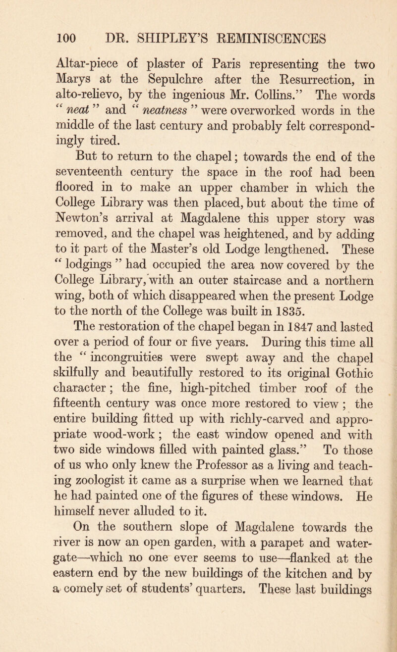 Altar-piece of plaster of Paris representing the two Marys at the Sepulchre after the Resurrection, in alto-relievo, by the ingenious Mr. Collins.” The words neat ” and neatness ” were overworked words in the middle of the last century and probably felt correspond¬ ingly tired. But to return to the chapel; towards the end of the seventeenth century the space in the roof had been floored in to make an upper chamber in which the College Library was then placed, but about the time of Newton’s arrival at Magdalene this upper story was removed, and the chapel was heightened, and by adding to it part of the Master’s old Lodge lengthened. These lodgings ” had occupied the area now covered by the College Library,'with an outer staircase and a northern wing, both of which disappeared when the present Lodge to the north of the College was built in 1835. The restoration of the chapel began in 1847 and lasted over a period of four or five years. During this time all the incongruities were swept away and the chapel skilfully and beautifully restored to its original Gothic character; the fine, high-pitched timber roof of the fifteenth century was once more restored to view ; the entire building fitted up with richly-carved and appro¬ priate wood-work ; the east window opened and with two side windows filled with painted glass.” To those of us who only knew the Professor as a living and teach¬ ing zoologist it came as a surprise when we learned that he had painted one of the figures of these windows. He himself never alluded to it. On the southern slope of Magdalene towards the river is now an open garden, with a parapet and water- gate—^which no one ever seems to use—^flanked at the eastern end by the new buildings of the kitchen and by a comely set of students’ quarters. These last buildings