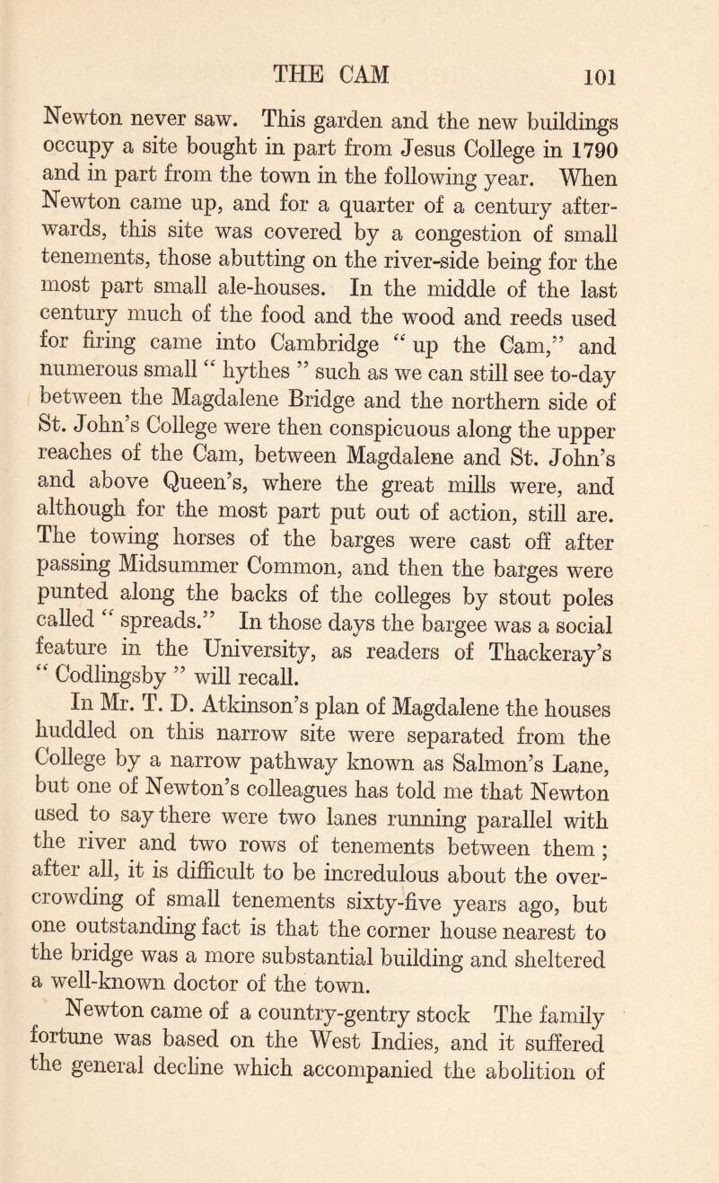 Newton never saw. This garden and the new buildings occupy a site bought in part from Jesus College in 1790 and in part from the town in the following year. When Newton came up, and for a quarter of a century after¬ wards, this site was covered by a congestion of small tenements, those abutting on the river-side being for the most part small ale-houses. In the middle of the last century much of the food and the wood and reeds used for firing came into Cambridge up the Cam,” and numerous small'' hythes ” such as we can still see to-day between the Magdalene Bridge and the northern side of St. John s College were then conspicuous along the upper reaches of the Cam, between Magdalene and St. John’s and above Queen’s, where the great mills were, and although for the most part put out of action, still are. The towing horses of the barges were cast off after passing Midsummer Common, and then the barges were punted along the backs of the colleges by stout poles called spreads.” In those days the bargee was a social feature in the University, as readers of Thackeray’s '' Codlingsby ” will recall. In Mr. T. D. Atkinson’s plan of Magdalene the houses huddled on this narrow site were separated from the College by a narrow pathway known as Salmon’s Lane, but one of Newton’s colleagues has told me that Newton used to say there were two lanes running parallel with the river and two rows of tenements between them; after all, it is difficult to be incredulous about the over¬ crowding of small tenements sixty-five years ago, but one outstanding fact is that the corner house nearest to the bridge was a more substantial building and sheltered a well-known doctor of the town. Newton came of a country-gentry stock The family fortune was based on the West Indies, and it suffered the general decline which accompanied the abolition of