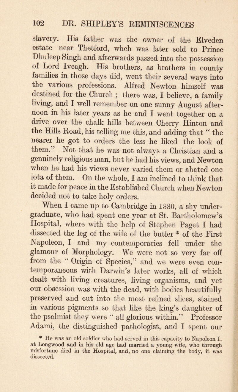 slavery. His father was the owner of the Elveden estate near Thetford, whch was later sold to Prince Dhuleep Singh and afterwards passed into the possession of Lord Iveagh. His brothers, as brothers in county families in those days did, went their several ways into the various professions. Alfred Newton himself was destined for the Church ; there was, I believe, a family living, and I well remember on one sunny August after¬ noon in his later years as he and I went together on a drive over the chalk hills between Cherry Hinton and the Hills Road, his telling me this, and adding that'' the nearer he got to orders the less he liked the look of them.” Not that he was not always a Christian and a genuinely religious man, but he had his views, and Newton when he had his views never varied them or abated one iota of them. On the whole, I am inclined to think that it made for peace in the Established Church when Newton decided not to take holy orders. When I came up to Cambridge in 1880, a shy under¬ graduate, who had spent one year at St. Bartholomew’s Hospital, where with the help of Stephen Paget I had dissected the leg of the wife of the butler * of the First Napoleon, I and my contemporaries fell under the glamour of Morphology. We were not so very far off from the Origin of Species,” and we were even con¬ temporaneous with Darwin’s later works, all of which dealt with living creatures, living organisms, and yet our obsession was with the dead, with bodies beautifully preserved and cut into the most refined slices, stained in various pigments so that like the king’s daughter of the psalmist they were all glorious within.” Professor Adami, the distinguished pathologist, and I spent our * He was an old soldier who had served in this capacity to Napoleon I. at Long wood and in his old age had married a young wife, who through misfortune died in the Hospital, and, no one claiming the body, it was dissected.