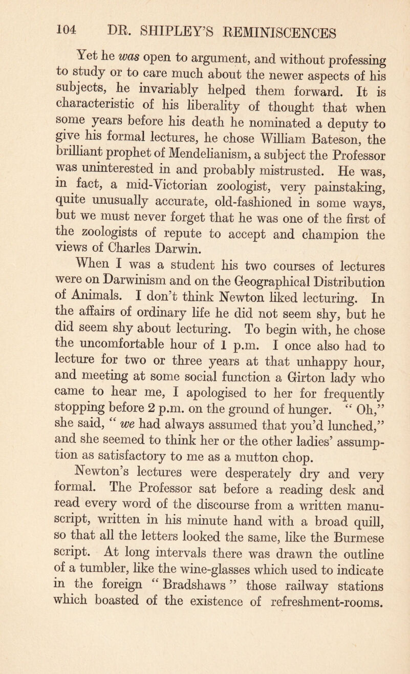 Yet he was open to argument, and without professing to study or to care much about the newer aspects of his subjects, he invariably helped them, forward. It is characteristic of his liberality of thought that when some years before his death he nominated a deputy to give his formal lectures, he chose William Bateson, the brilliant prophet of Mendelianism, a subject the Professor was uninterested in and probably mistrusted. He was, in ^ fact, a mid-Victorian zoologist, very painstaking, quite unusually accurate, old-fashioned in some ways, but we must never forget that he was one of the first of the zoologists of repute to accept and champion the views of Charles Darwin. When I was a student his two courses of lectures were on Darwinism and on the Geographical Distribution of Animals. I don’t think Newton liked lecturing. In the affairs of ordinary life he did not seem shy, but he did seem shy about lecturing. To begin with, he chose the uncomfortable hour of I p.m. I once also had to lecture for two or three years at that unhappy hour, and meeting at some social function a Girton lady who came to hear me, I apologised to her for frequently stopping before 2 p.m. on the ground of hunger. '' Oh,” she said, '' we had always assumed that you’d lunched,” and she seemed to think her or the other ladies’ assump¬ tion as satisfactory to me as a mutton chop. Newton’s lectures were desperately dry and very formal. The Professor sat before a reading desk and read every word of the discourse from a written manu¬ script, written in his minute hand with a broad quill, so that all the letters looked the same, like the Burmese script. At long intervals there was drawn the outline of a tumbler, like the wine-glasses which used to indicate in the foreign '' Bradshaws ” those railway stations which boasted of the existence of refreshment-rooms.