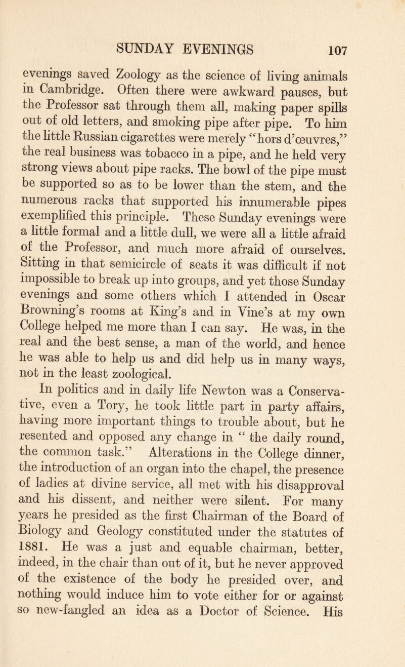 evenings saved Zoology as tlie science of living animals in Cambridge. Often there were awkward pauses, but the Professor sat through them all, making paper spills out of old letters, and smoking pipe after pipe. To him the little Russian cigarettes were merely ‘'hors d’oeuvres,” the real business was tobacco in a pipe, and he held very strong views about pipe racks. The bowl of the pipe must be supported so as to be lower than the stem, and the numerous racks that supported his innumerable pipes exemplified this principle. These Sunday evenings were a little formal and a little dull, we were all a little afraid of the Professor, and much more afraid of ourselves. Sitting in that semicircle of seats it was difficult if not impossible to break up into groups, and yet those Sunday evenings and some others which I attended in Oscar Browning’s rooms at King’s and in Vine’s at my own College helped me more than I can say. He was, in the real and the best sense, a man of the world, and hence he was able to help us and did help us in many ways, not in the least zoological. In politics and in daily life Newton was a Conserva¬ tive, even a Tory, he took little part in party affairs, having more important things to trouble about, but he resented and opposed any change in “ the daily round, the common task.” Alterations in the College dinner, the introduction of an organ into the chapel, the presence of ladies at divine service, all met with his disapproval and his dissent, and neither were silent. For many years he presided as the first Chairman of the Board of Biology and Geology constituted under the statutes of 1881. He was a just and equable chairman, better, indeed, in the chair than out of it, but he never approved of the existence of the body he presided over, and nothing would induce him to vote either for or against so new-fangled an idea as a Doctor of Science. His