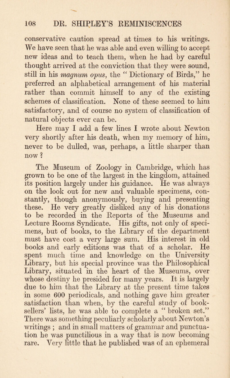 conservative caution spread at times to his writings. We have seen that he was able and even willing to accept new ideas and to teach them, when he had by careful thought arrived at the conviction that they were sound, still in his magnum ofus, the Dictionary of Birds,” he preferred an alphabetical arrangement of his material rather than commit himself to any of the existing schemes of classification. None of these seemed to him satisfactory, and of course no system of classification of natural objects ever can be. Here may I add a few lines I wrote about Newton very shortly after his death, when my memory of him, never to be dulled, was, perhaps, a little sharper than now ? The Museum of Zoology in Cambridge, which has grown to be one of the largest in the kingdom, attained its position largely under his guidance. He was always on the look out for new and valuable specimens, con¬ stantly, though anonymously, buying and presenting these. He very greatly disliked any of his donations to be recorded in the Reports of the Museums and Lecture Rooms Syndicate. His gifts, not only of speci¬ mens, but of books, to the Library of the department must have cost a very large sum. His interest in old books and early editions was that of a scholar. He spent much time and knowledge on the University Library, but his special province was the Philosophical Library, situated in the heart of the Museums, over whose destiny he presided for many years. It is largely due to him that the Library at the present time takes in some 600 periodicals, and nothing gave him greater satisfaction than when, by the careful study of book¬ sellers’ lists, he was able to complete a  broken set.” There was something peculiarly scholarly about Newton’s writings ; and in small matters of grammar and punctua¬ tion he was punctilious in a way that is now becoming rare. Very little that he published was of an ephemeral