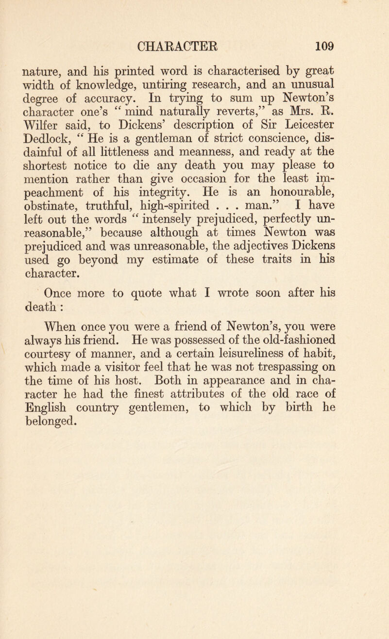 nature, and his printed word is characterised by great width of knowledge, untiring research, and an unusual degree of accuracy. In trying to sum up Newton’s character one’s '' mind naturally reverts,” as Mrs. R. Wilfer said, to Dickens’ description of Sir Leicester Dedlock, '' He is a gentleman of strict conscience, dis¬ dainful of all littleness and meanness, and ready at the shortest notice to die any death you may please to mention rather than give occasion for the least im¬ peachment of his integrity. He is an honourable, obstinate, truthful, high-spirited . . . man.” I have left out the words '' intensely prejudiced, perfectly un¬ reasonable,” because although at times Newton was prejudiced and was unreasonable, the adjectives Dickens used go beyond my estimate of these traits in his character. Once more to quote what I wrote soon after his death : When once you were a friend of Newton’s, you were always his friend. He was possessed of the old-fashioned courtesy of manner, and a certain leisureliness of habit, which made a visitor feel that he was not trespassing on the time of his host. Both in appearance and in cha¬ racter he had the finest attributes of the old race of English country gentlemen, to which by birth he belonged.