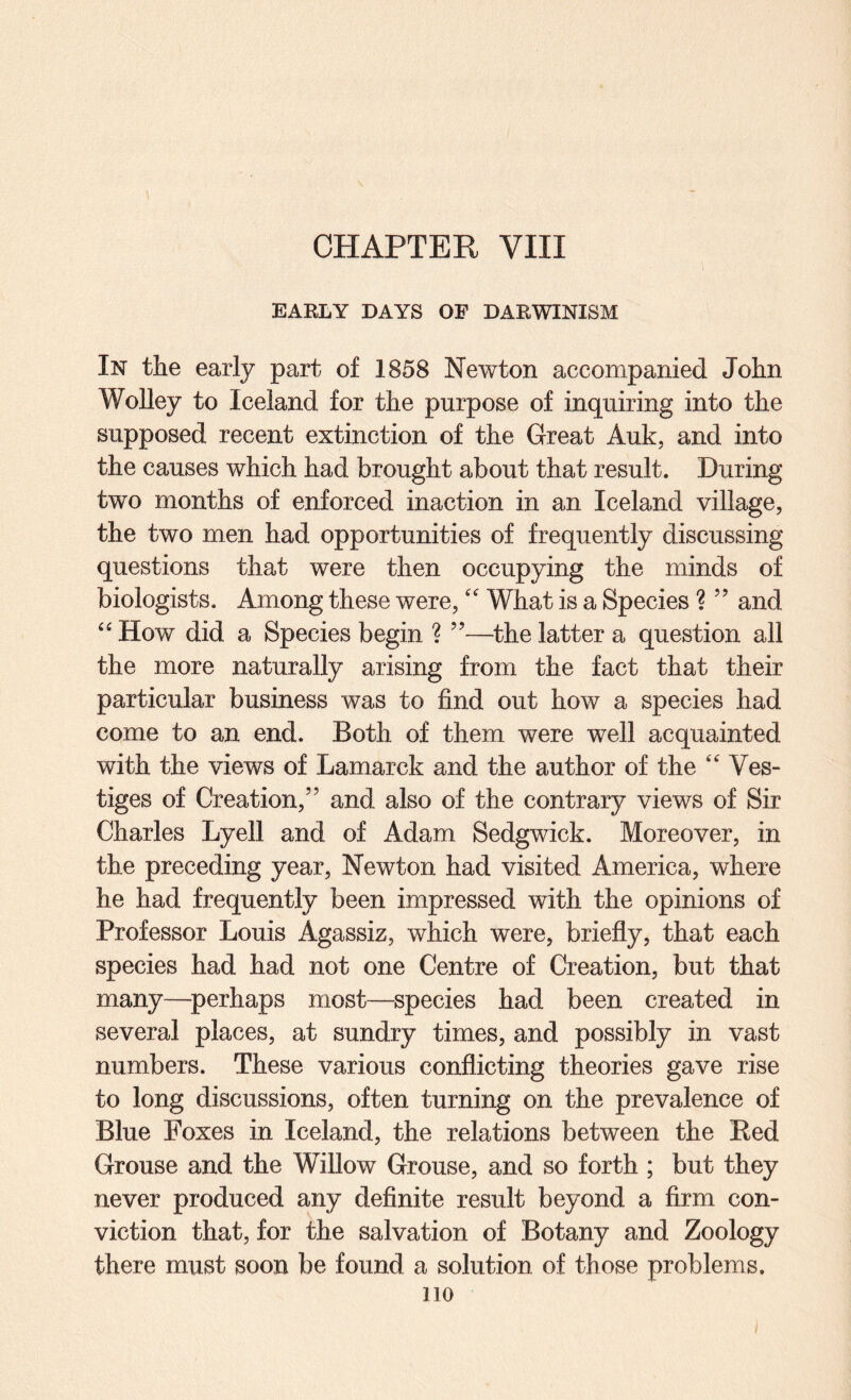 EARLY DAYS OF DARWINISM In the early part of 1858 Newton accompanied John Wolley to Iceland for the purpose of inquiring into the supposed recent extinction of the Great Auk, and into the causes which had brought about that result. During two months of enforced inaction in an Iceland village, the two men had opportunities of frequently discussing questions that were then occupying the minds of biologists. Among these were,What is a Species ? ” and “ How did a Species begin ? ”—the latter a question all the more naturally arising from the fact that their particular business was to find out how a species had come to an end. Both of them were well acquainted with the views of Lamarck and the author of the ‘'Ves¬ tiges of Creation,” and also of the contrary views of Sir Charles Lyell and of Adam Sedgwick. Moreover, in the preceding year, Newton had visited America, where he had frequently been impressed with the opinions of Professor Louis Agassiz, which were, briefly, that each species had had not one Centre of Creation, but that many—^perhaps most—species had been created in several places, at sundry times, and possibly in vast numbers. These various conflicting theories gave rise to long discussions, often turning on the prevalence of Blue Foxes in Iceland, the relations between the Red Grouse and the Willow Grouse, and so forth ; but they never produced any definite result beyond a firm con¬ viction that, for the salvation of Botany and Zoology there must soon be found a solution of those problems. no