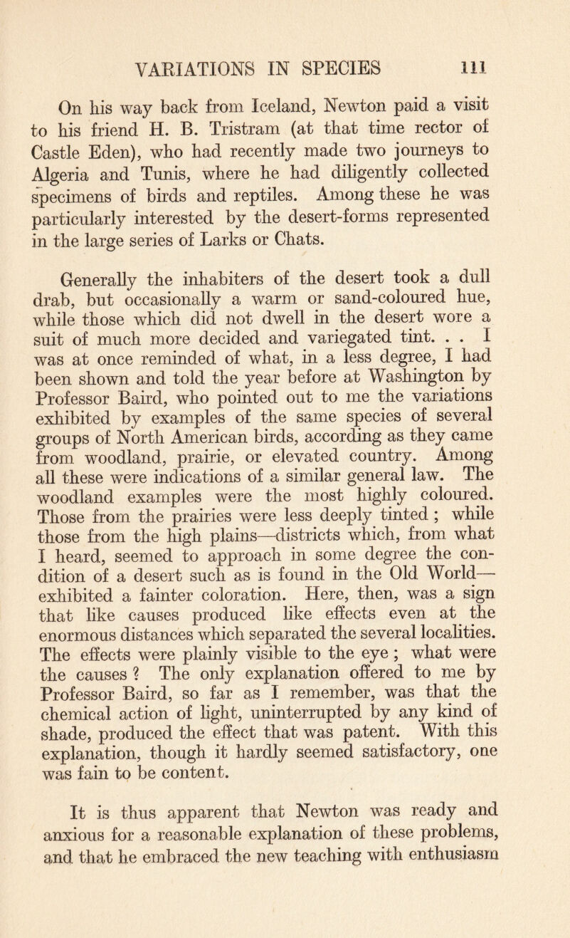 On his way back from Iceland, Newton paid a visit to his friend H. B. Tristram (at that time rector of Castle Eden), who had recently made two journeys to Algeria and Tunis, where he had diligently collected specimens of birds and reptiles. Among these he was particularly interested by the desert-forms represented in the large series of Larks or Chats. Generally the inhabiters of the desert took a dull drab, but occasionally a warm or sand-coloured hue, while those which did not dwell in the desert wore a suit of much more decided and variegated tint. . . I was at once reminded of what, in a less degree, I had been shown and told the year before at Washington by Professor Baird, who pointed out to me the variations exhibited by examples of the same species of several groups of North American birds, according as they came from woodland, prairie, or elevated country. Among all these were indications of a similar general law. The woodland examples were the most highly coloured. Those from the prairies were less deeply tinted ; while those from the high plains—districts which, from what I heard, seemed to approach in some degree the con¬ dition of a desert such as is found in the Old World— exhibited a fainter coloration. Here, then, was a sign that like causes produced like effects even at the enormous distances which separated the several localities. The effects were plainly visible to the eye; what were the causes ? The only explanation offered to me by Professor Baird, so far as I remember, was that the chemical action of light, uninterrupted by any kind of shade, produced the effect that was patent. With this explanation, though it hardly seemed satisfactory, one was fain to be content. It is thus apparent that Newton was ready and anxious for a reasonable explanation of these problems, and that he embraced the new teaching with enthusiasm